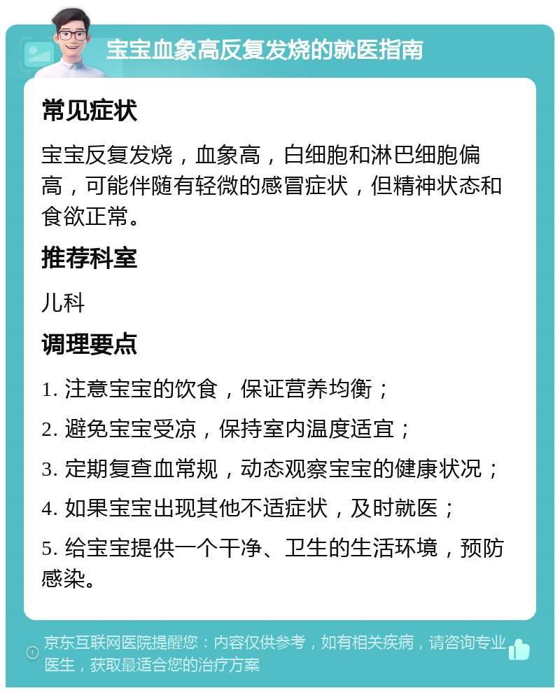 宝宝血象高反复发烧的就医指南 常见症状 宝宝反复发烧，血象高，白细胞和淋巴细胞偏高，可能伴随有轻微的感冒症状，但精神状态和食欲正常。 推荐科室 儿科 调理要点 1. 注意宝宝的饮食，保证营养均衡； 2. 避免宝宝受凉，保持室内温度适宜； 3. 定期复查血常规，动态观察宝宝的健康状况； 4. 如果宝宝出现其他不适症状，及时就医； 5. 给宝宝提供一个干净、卫生的生活环境，预防感染。