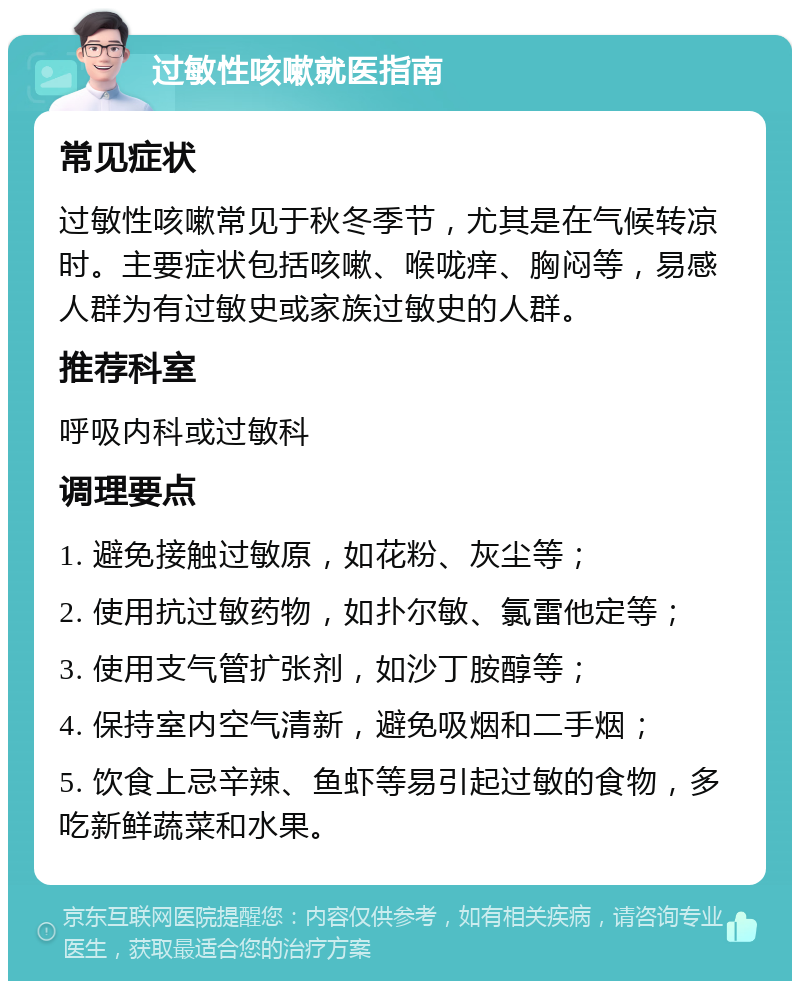 过敏性咳嗽就医指南 常见症状 过敏性咳嗽常见于秋冬季节，尤其是在气候转凉时。主要症状包括咳嗽、喉咙痒、胸闷等，易感人群为有过敏史或家族过敏史的人群。 推荐科室 呼吸内科或过敏科 调理要点 1. 避免接触过敏原，如花粉、灰尘等； 2. 使用抗过敏药物，如扑尔敏、氯雷他定等； 3. 使用支气管扩张剂，如沙丁胺醇等； 4. 保持室内空气清新，避免吸烟和二手烟； 5. 饮食上忌辛辣、鱼虾等易引起过敏的食物，多吃新鲜蔬菜和水果。