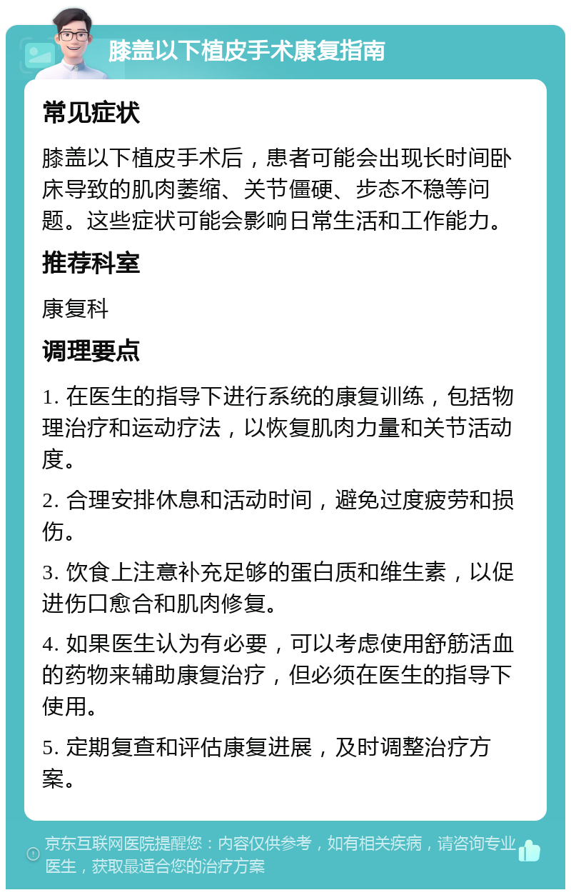 膝盖以下植皮手术康复指南 常见症状 膝盖以下植皮手术后，患者可能会出现长时间卧床导致的肌肉萎缩、关节僵硬、步态不稳等问题。这些症状可能会影响日常生活和工作能力。 推荐科室 康复科 调理要点 1. 在医生的指导下进行系统的康复训练，包括物理治疗和运动疗法，以恢复肌肉力量和关节活动度。 2. 合理安排休息和活动时间，避免过度疲劳和损伤。 3. 饮食上注意补充足够的蛋白质和维生素，以促进伤口愈合和肌肉修复。 4. 如果医生认为有必要，可以考虑使用舒筋活血的药物来辅助康复治疗，但必须在医生的指导下使用。 5. 定期复查和评估康复进展，及时调整治疗方案。