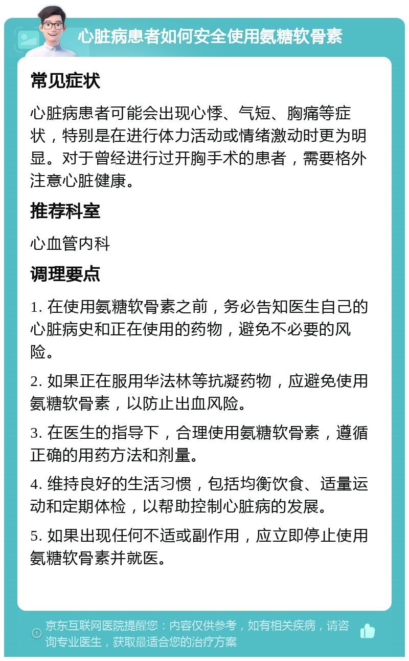 心脏病患者如何安全使用氨糖软骨素 常见症状 心脏病患者可能会出现心悸、气短、胸痛等症状，特别是在进行体力活动或情绪激动时更为明显。对于曾经进行过开胸手术的患者，需要格外注意心脏健康。 推荐科室 心血管内科 调理要点 1. 在使用氨糖软骨素之前，务必告知医生自己的心脏病史和正在使用的药物，避免不必要的风险。 2. 如果正在服用华法林等抗凝药物，应避免使用氨糖软骨素，以防止出血风险。 3. 在医生的指导下，合理使用氨糖软骨素，遵循正确的用药方法和剂量。 4. 维持良好的生活习惯，包括均衡饮食、适量运动和定期体检，以帮助控制心脏病的发展。 5. 如果出现任何不适或副作用，应立即停止使用氨糖软骨素并就医。