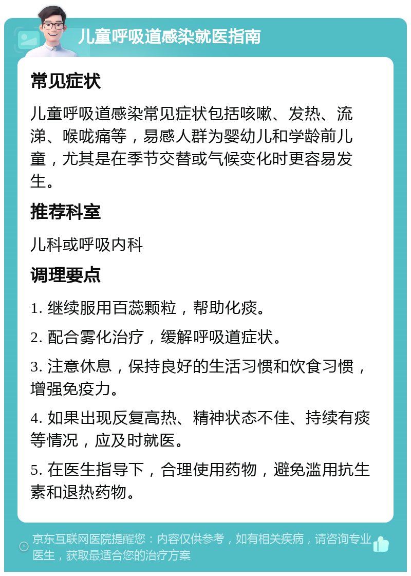 儿童呼吸道感染就医指南 常见症状 儿童呼吸道感染常见症状包括咳嗽、发热、流涕、喉咙痛等，易感人群为婴幼儿和学龄前儿童，尤其是在季节交替或气候变化时更容易发生。 推荐科室 儿科或呼吸内科 调理要点 1. 继续服用百蕊颗粒，帮助化痰。 2. 配合雾化治疗，缓解呼吸道症状。 3. 注意休息，保持良好的生活习惯和饮食习惯，增强免疫力。 4. 如果出现反复高热、精神状态不佳、持续有痰等情况，应及时就医。 5. 在医生指导下，合理使用药物，避免滥用抗生素和退热药物。