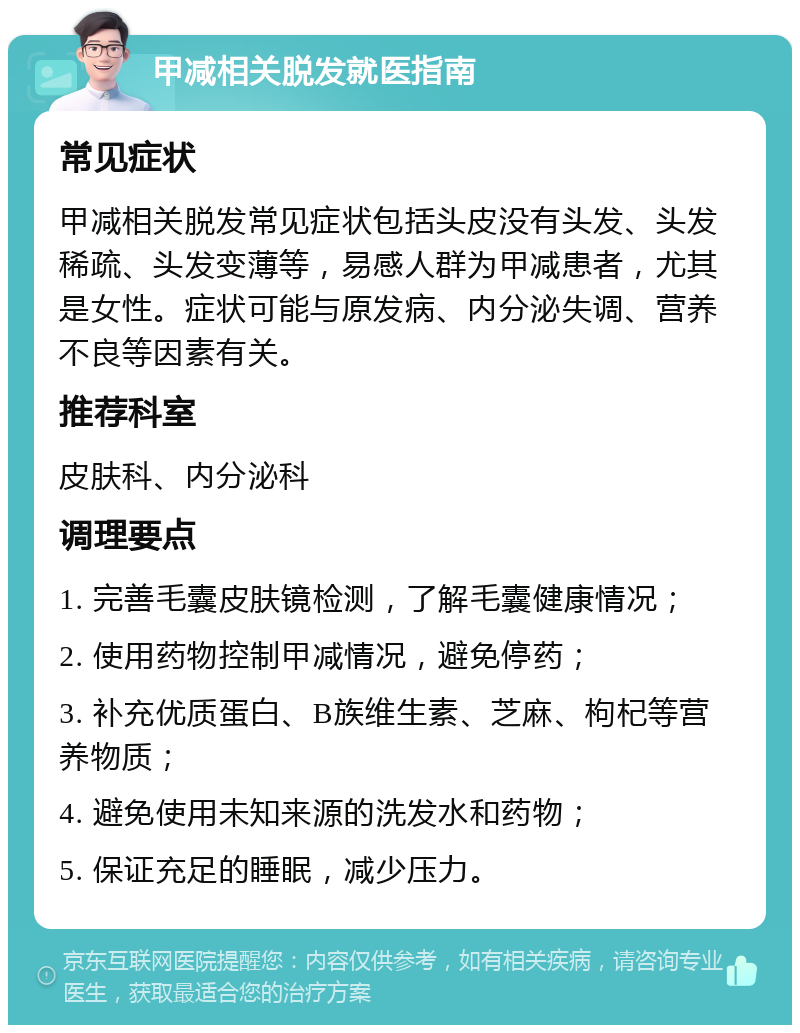 甲减相关脱发就医指南 常见症状 甲减相关脱发常见症状包括头皮没有头发、头发稀疏、头发变薄等，易感人群为甲减患者，尤其是女性。症状可能与原发病、内分泌失调、营养不良等因素有关。 推荐科室 皮肤科、内分泌科 调理要点 1. 完善毛囊皮肤镜检测，了解毛囊健康情况； 2. 使用药物控制甲减情况，避免停药； 3. 补充优质蛋白、B族维生素、芝麻、枸杞等营养物质； 4. 避免使用未知来源的洗发水和药物； 5. 保证充足的睡眠，减少压力。