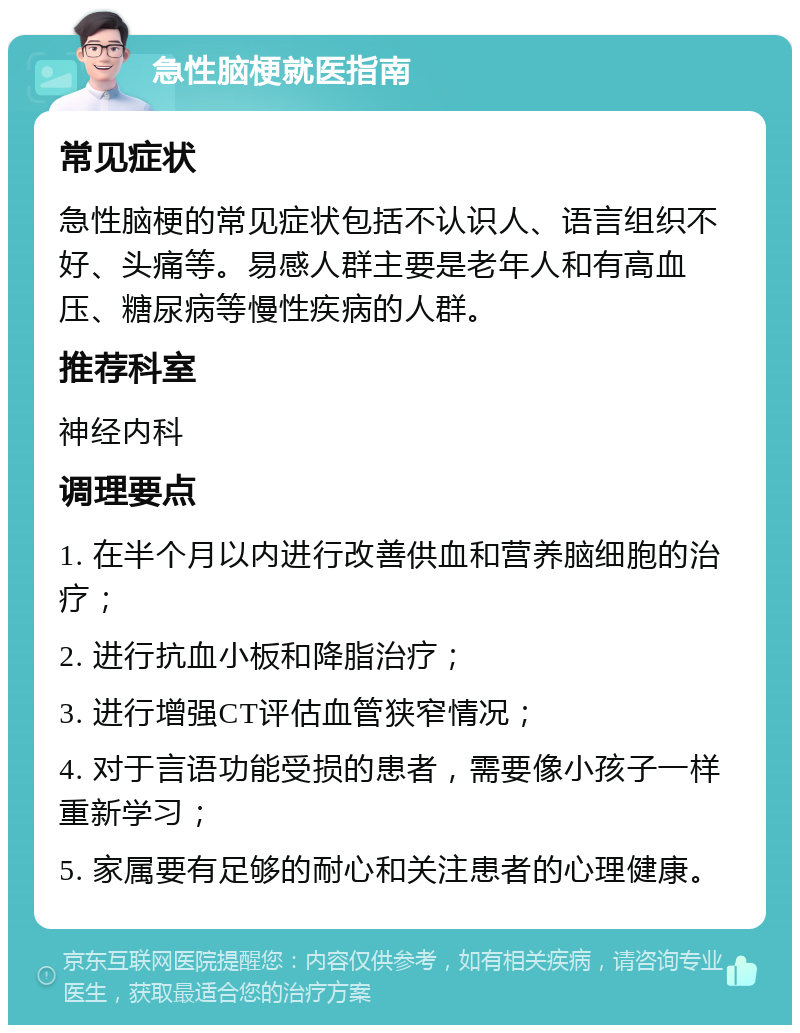 急性脑梗就医指南 常见症状 急性脑梗的常见症状包括不认识人、语言组织不好、头痛等。易感人群主要是老年人和有高血压、糖尿病等慢性疾病的人群。 推荐科室 神经内科 调理要点 1. 在半个月以内进行改善供血和营养脑细胞的治疗； 2. 进行抗血小板和降脂治疗； 3. 进行增强CT评估血管狭窄情况； 4. 对于言语功能受损的患者，需要像小孩子一样重新学习； 5. 家属要有足够的耐心和关注患者的心理健康。