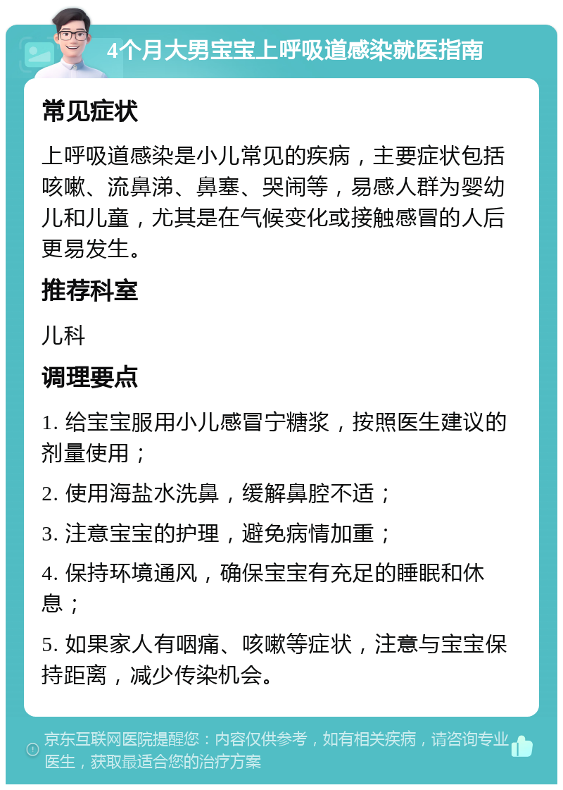 4个月大男宝宝上呼吸道感染就医指南 常见症状 上呼吸道感染是小儿常见的疾病，主要症状包括咳嗽、流鼻涕、鼻塞、哭闹等，易感人群为婴幼儿和儿童，尤其是在气候变化或接触感冒的人后更易发生。 推荐科室 儿科 调理要点 1. 给宝宝服用小儿感冒宁糖浆，按照医生建议的剂量使用； 2. 使用海盐水洗鼻，缓解鼻腔不适； 3. 注意宝宝的护理，避免病情加重； 4. 保持环境通风，确保宝宝有充足的睡眠和休息； 5. 如果家人有咽痛、咳嗽等症状，注意与宝宝保持距离，减少传染机会。