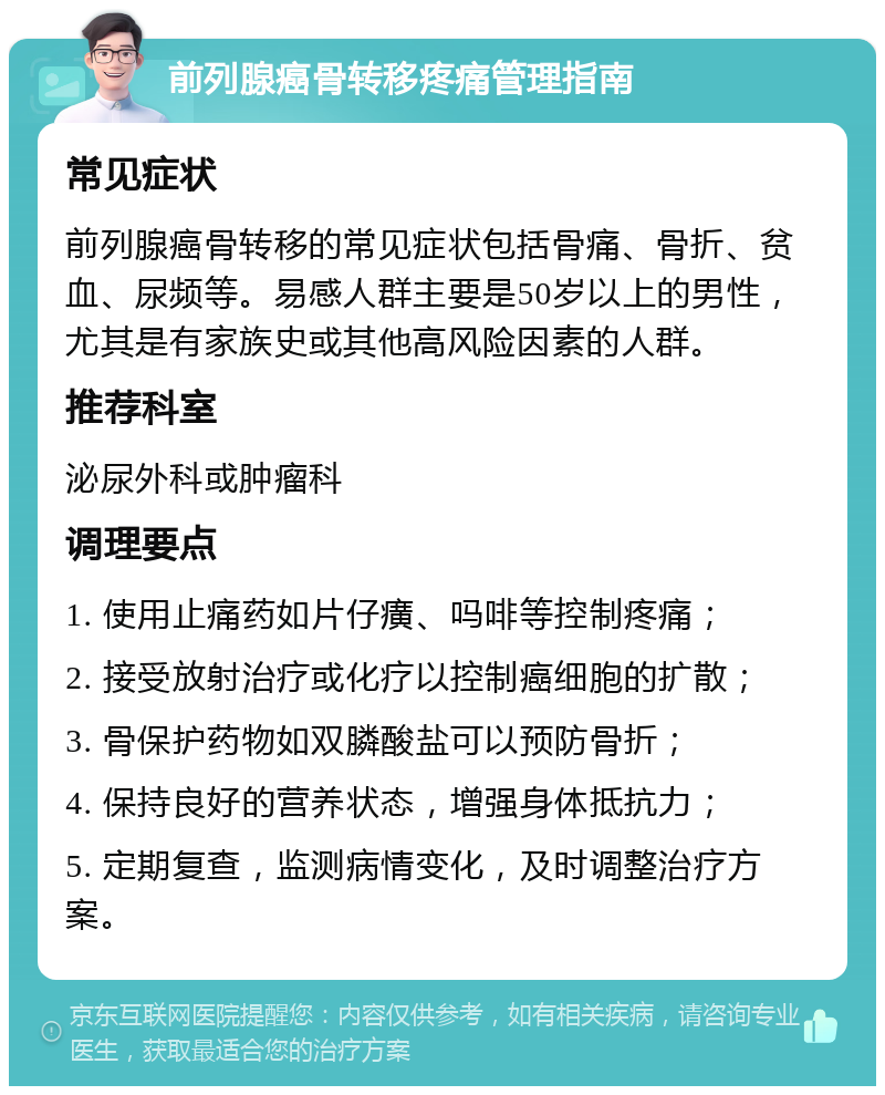 前列腺癌骨转移疼痛管理指南 常见症状 前列腺癌骨转移的常见症状包括骨痛、骨折、贫血、尿频等。易感人群主要是50岁以上的男性，尤其是有家族史或其他高风险因素的人群。 推荐科室 泌尿外科或肿瘤科 调理要点 1. 使用止痛药如片仔癀、吗啡等控制疼痛； 2. 接受放射治疗或化疗以控制癌细胞的扩散； 3. 骨保护药物如双膦酸盐可以预防骨折； 4. 保持良好的营养状态，增强身体抵抗力； 5. 定期复查，监测病情变化，及时调整治疗方案。