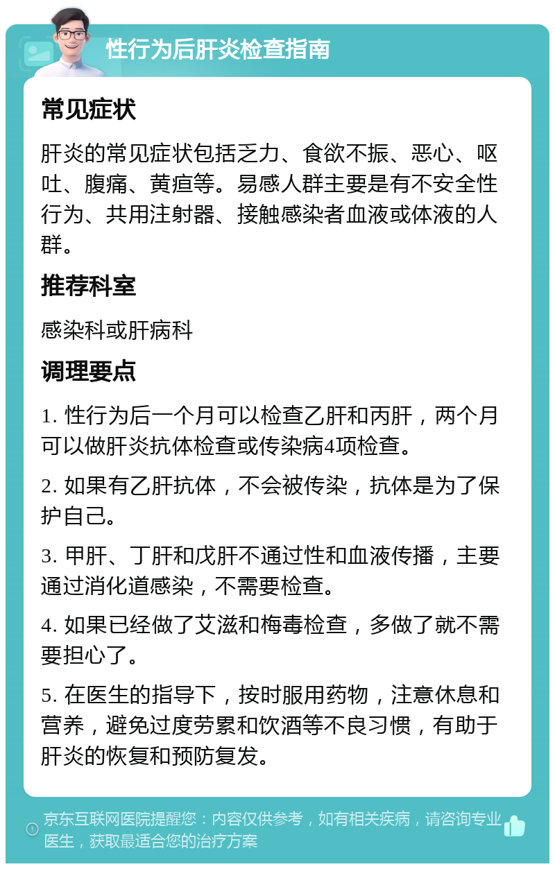 性行为后肝炎检查指南 常见症状 肝炎的常见症状包括乏力、食欲不振、恶心、呕吐、腹痛、黄疸等。易感人群主要是有不安全性行为、共用注射器、接触感染者血液或体液的人群。 推荐科室 感染科或肝病科 调理要点 1. 性行为后一个月可以检查乙肝和丙肝，两个月可以做肝炎抗体检查或传染病4项检查。 2. 如果有乙肝抗体，不会被传染，抗体是为了保护自己。 3. 甲肝、丁肝和戊肝不通过性和血液传播，主要通过消化道感染，不需要检查。 4. 如果已经做了艾滋和梅毒检查，多做了就不需要担心了。 5. 在医生的指导下，按时服用药物，注意休息和营养，避免过度劳累和饮酒等不良习惯，有助于肝炎的恢复和预防复发。