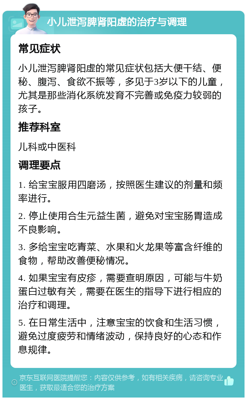 小儿泄泻脾肾阳虚的治疗与调理 常见症状 小儿泄泻脾肾阳虚的常见症状包括大便干结、便秘、腹泻、食欲不振等，多见于3岁以下的儿童，尤其是那些消化系统发育不完善或免疫力较弱的孩子。 推荐科室 儿科或中医科 调理要点 1. 给宝宝服用四磨汤，按照医生建议的剂量和频率进行。 2. 停止使用合生元益生菌，避免对宝宝肠胃造成不良影响。 3. 多给宝宝吃青菜、水果和火龙果等富含纤维的食物，帮助改善便秘情况。 4. 如果宝宝有皮疹，需要查明原因，可能与牛奶蛋白过敏有关，需要在医生的指导下进行相应的治疗和调理。 5. 在日常生活中，注意宝宝的饮食和生活习惯，避免过度疲劳和情绪波动，保持良好的心态和作息规律。