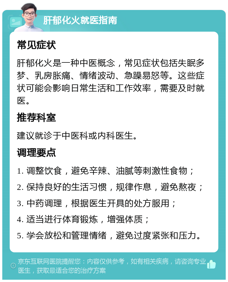 肝郁化火就医指南 常见症状 肝郁化火是一种中医概念，常见症状包括失眠多梦、乳房胀痛、情绪波动、急躁易怒等。这些症状可能会影响日常生活和工作效率，需要及时就医。 推荐科室 建议就诊于中医科或内科医生。 调理要点 1. 调整饮食，避免辛辣、油腻等刺激性食物； 2. 保持良好的生活习惯，规律作息，避免熬夜； 3. 中药调理，根据医生开具的处方服用； 4. 适当进行体育锻炼，增强体质； 5. 学会放松和管理情绪，避免过度紧张和压力。