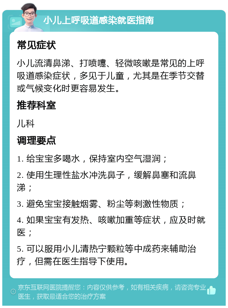 小儿上呼吸道感染就医指南 常见症状 小儿流清鼻涕、打喷嚏、轻微咳嗽是常见的上呼吸道感染症状，多见于儿童，尤其是在季节交替或气候变化时更容易发生。 推荐科室 儿科 调理要点 1. 给宝宝多喝水，保持室内空气湿润； 2. 使用生理性盐水冲洗鼻子，缓解鼻塞和流鼻涕； 3. 避免宝宝接触烟雾、粉尘等刺激性物质； 4. 如果宝宝有发热、咳嗽加重等症状，应及时就医； 5. 可以服用小儿清热宁颗粒等中成药来辅助治疗，但需在医生指导下使用。