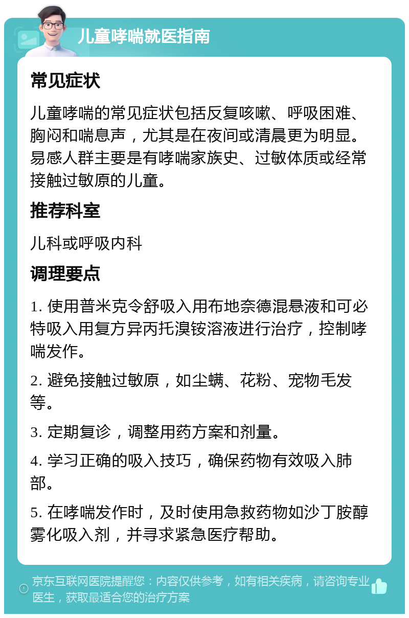 儿童哮喘就医指南 常见症状 儿童哮喘的常见症状包括反复咳嗽、呼吸困难、胸闷和喘息声，尤其是在夜间或清晨更为明显。易感人群主要是有哮喘家族史、过敏体质或经常接触过敏原的儿童。 推荐科室 儿科或呼吸内科 调理要点 1. 使用普米克令舒吸入用布地奈德混悬液和可必特吸入用复方异丙托溴铵溶液进行治疗，控制哮喘发作。 2. 避免接触过敏原，如尘螨、花粉、宠物毛发等。 3. 定期复诊，调整用药方案和剂量。 4. 学习正确的吸入技巧，确保药物有效吸入肺部。 5. 在哮喘发作时，及时使用急救药物如沙丁胺醇雾化吸入剂，并寻求紧急医疗帮助。