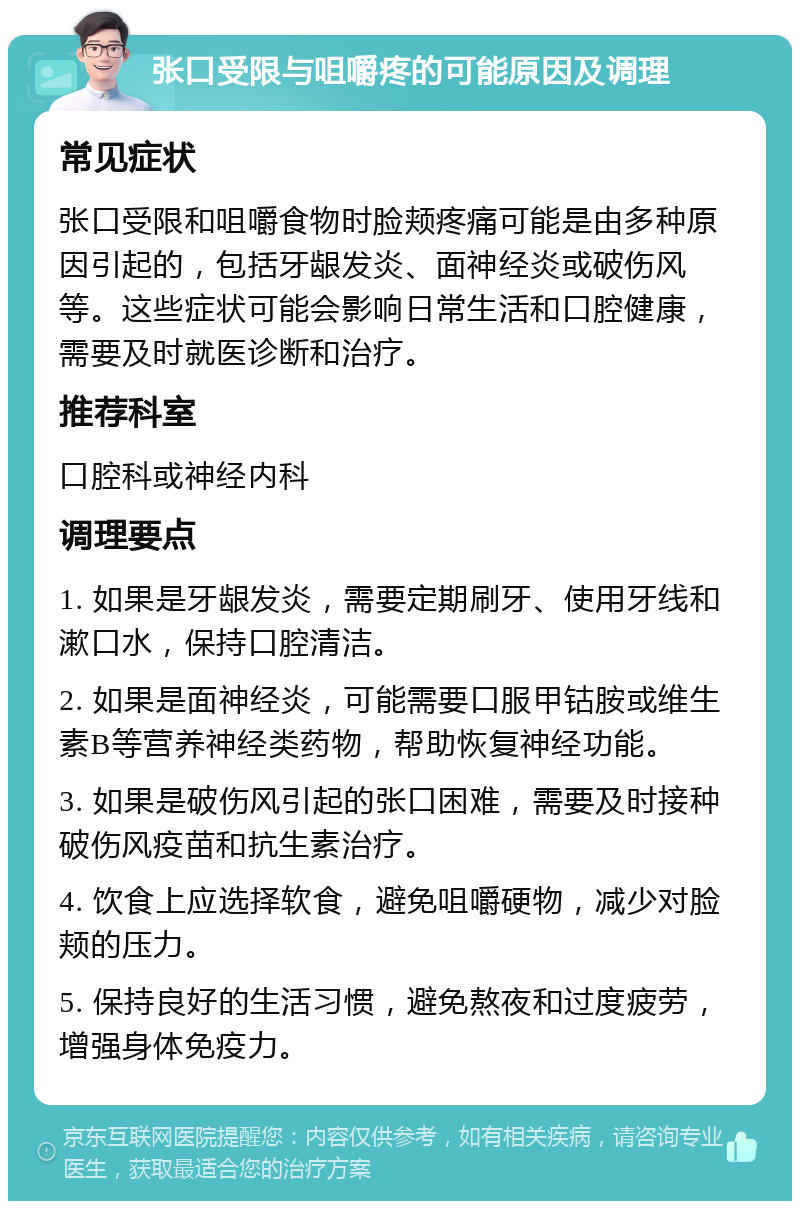 张口受限与咀嚼疼的可能原因及调理 常见症状 张口受限和咀嚼食物时脸颊疼痛可能是由多种原因引起的，包括牙龈发炎、面神经炎或破伤风等。这些症状可能会影响日常生活和口腔健康，需要及时就医诊断和治疗。 推荐科室 口腔科或神经内科 调理要点 1. 如果是牙龈发炎，需要定期刷牙、使用牙线和漱口水，保持口腔清洁。 2. 如果是面神经炎，可能需要口服甲钴胺或维生素B等营养神经类药物，帮助恢复神经功能。 3. 如果是破伤风引起的张口困难，需要及时接种破伤风疫苗和抗生素治疗。 4. 饮食上应选择软食，避免咀嚼硬物，减少对脸颊的压力。 5. 保持良好的生活习惯，避免熬夜和过度疲劳，增强身体免疫力。