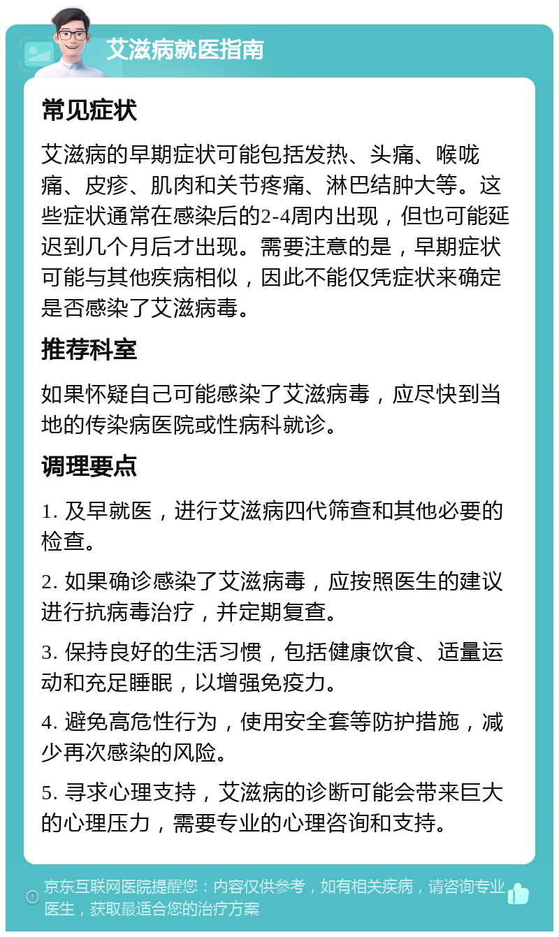 艾滋病就医指南 常见症状 艾滋病的早期症状可能包括发热、头痛、喉咙痛、皮疹、肌肉和关节疼痛、淋巴结肿大等。这些症状通常在感染后的2-4周内出现，但也可能延迟到几个月后才出现。需要注意的是，早期症状可能与其他疾病相似，因此不能仅凭症状来确定是否感染了艾滋病毒。 推荐科室 如果怀疑自己可能感染了艾滋病毒，应尽快到当地的传染病医院或性病科就诊。 调理要点 1. 及早就医，进行艾滋病四代筛查和其他必要的检查。 2. 如果确诊感染了艾滋病毒，应按照医生的建议进行抗病毒治疗，并定期复查。 3. 保持良好的生活习惯，包括健康饮食、适量运动和充足睡眠，以增强免疫力。 4. 避免高危性行为，使用安全套等防护措施，减少再次感染的风险。 5. 寻求心理支持，艾滋病的诊断可能会带来巨大的心理压力，需要专业的心理咨询和支持。