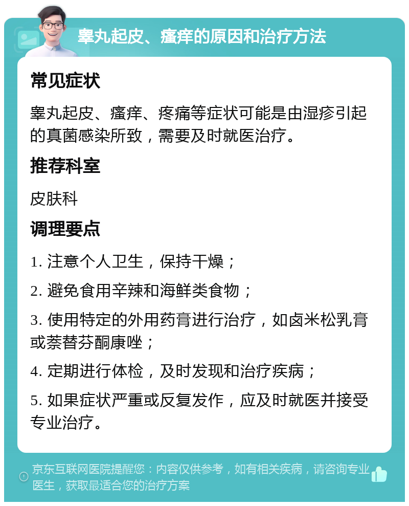 睾丸起皮、瘙痒的原因和治疗方法 常见症状 睾丸起皮、瘙痒、疼痛等症状可能是由湿疹引起的真菌感染所致，需要及时就医治疗。 推荐科室 皮肤科 调理要点 1. 注意个人卫生，保持干燥； 2. 避免食用辛辣和海鲜类食物； 3. 使用特定的外用药膏进行治疗，如卤米松乳膏或萘替芬酮康唑； 4. 定期进行体检，及时发现和治疗疾病； 5. 如果症状严重或反复发作，应及时就医并接受专业治疗。