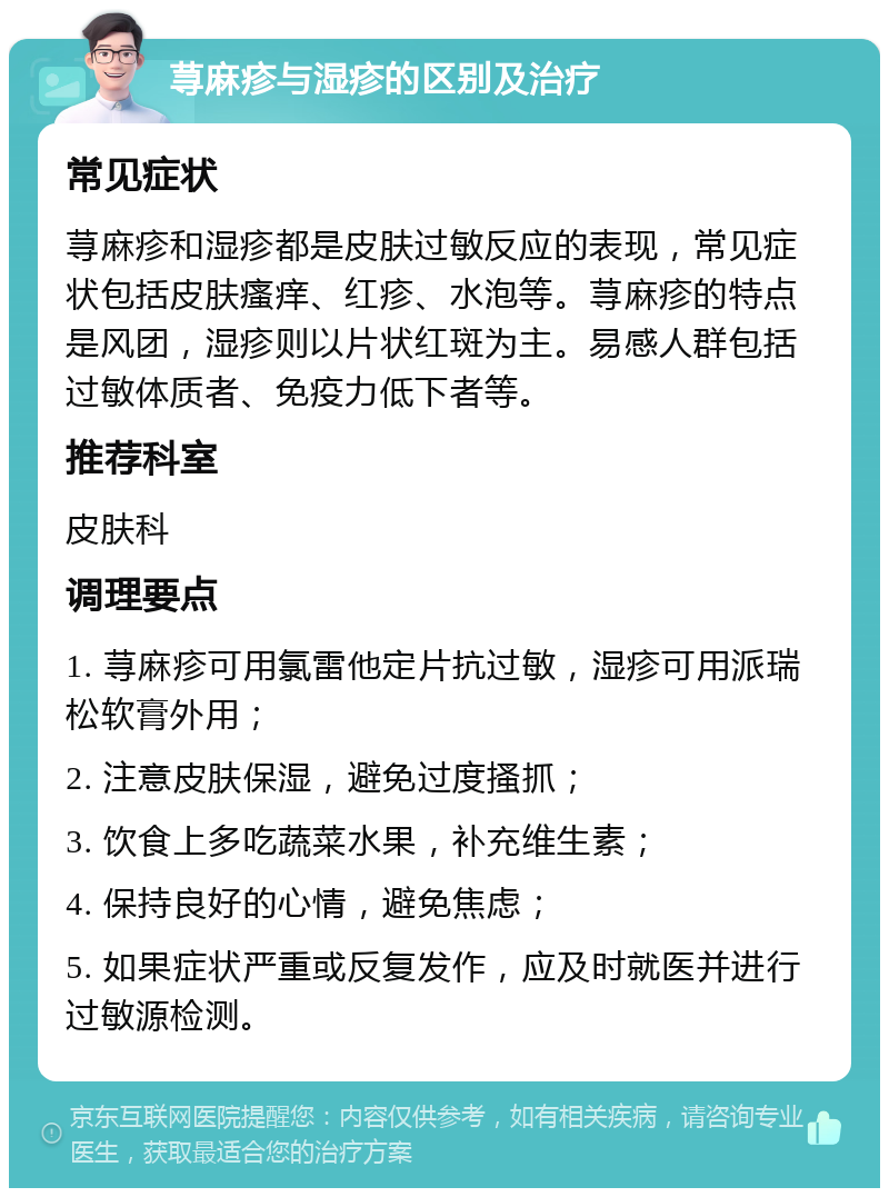 荨麻疹与湿疹的区别及治疗 常见症状 荨麻疹和湿疹都是皮肤过敏反应的表现，常见症状包括皮肤瘙痒、红疹、水泡等。荨麻疹的特点是风团，湿疹则以片状红斑为主。易感人群包括过敏体质者、免疫力低下者等。 推荐科室 皮肤科 调理要点 1. 荨麻疹可用氯雷他定片抗过敏，湿疹可用派瑞松软膏外用； 2. 注意皮肤保湿，避免过度搔抓； 3. 饮食上多吃蔬菜水果，补充维生素； 4. 保持良好的心情，避免焦虑； 5. 如果症状严重或反复发作，应及时就医并进行过敏源检测。