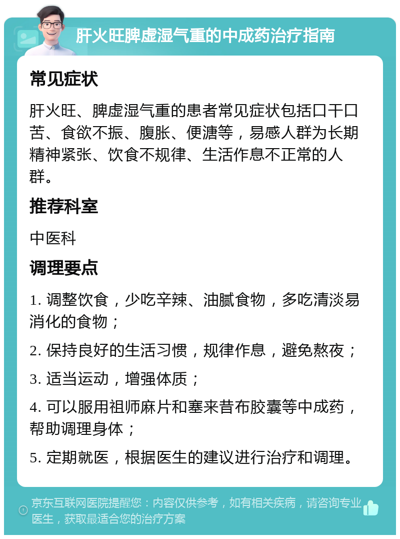 肝火旺脾虚湿气重的中成药治疗指南 常见症状 肝火旺、脾虚湿气重的患者常见症状包括口干口苦、食欲不振、腹胀、便溏等，易感人群为长期精神紧张、饮食不规律、生活作息不正常的人群。 推荐科室 中医科 调理要点 1. 调整饮食，少吃辛辣、油腻食物，多吃清淡易消化的食物； 2. 保持良好的生活习惯，规律作息，避免熬夜； 3. 适当运动，增强体质； 4. 可以服用祖师麻片和塞来昔布胶囊等中成药，帮助调理身体； 5. 定期就医，根据医生的建议进行治疗和调理。