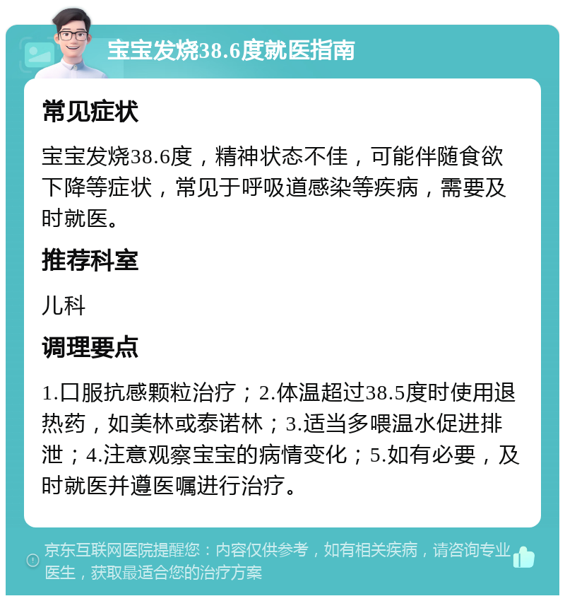 宝宝发烧38.6度就医指南 常见症状 宝宝发烧38.6度，精神状态不佳，可能伴随食欲下降等症状，常见于呼吸道感染等疾病，需要及时就医。 推荐科室 儿科 调理要点 1.口服抗感颗粒治疗；2.体温超过38.5度时使用退热药，如美林或泰诺林；3.适当多喂温水促进排泄；4.注意观察宝宝的病情变化；5.如有必要，及时就医并遵医嘱进行治疗。