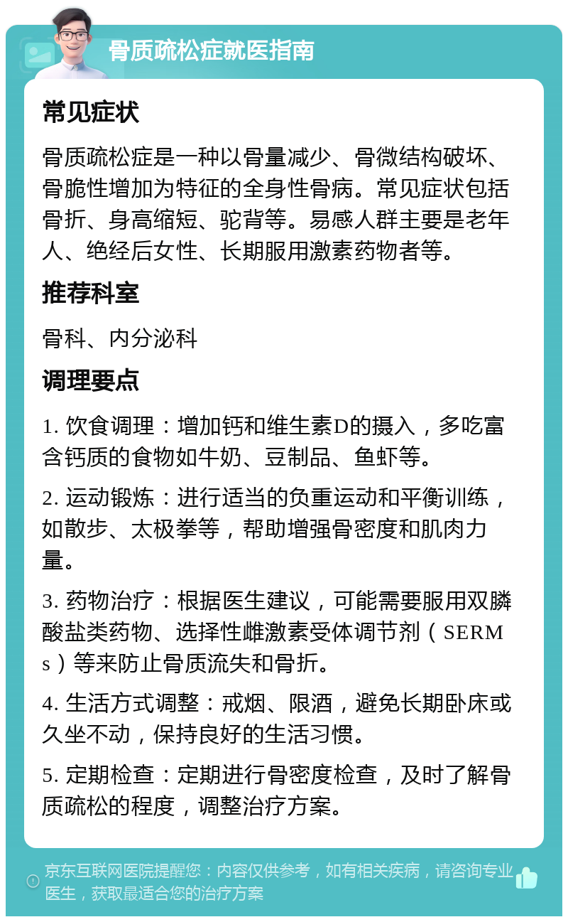 骨质疏松症就医指南 常见症状 骨质疏松症是一种以骨量减少、骨微结构破坏、骨脆性增加为特征的全身性骨病。常见症状包括骨折、身高缩短、驼背等。易感人群主要是老年人、绝经后女性、长期服用激素药物者等。 推荐科室 骨科、内分泌科 调理要点 1. 饮食调理：增加钙和维生素D的摄入，多吃富含钙质的食物如牛奶、豆制品、鱼虾等。 2. 运动锻炼：进行适当的负重运动和平衡训练，如散步、太极拳等，帮助增强骨密度和肌肉力量。 3. 药物治疗：根据医生建议，可能需要服用双膦酸盐类药物、选择性雌激素受体调节剂（SERMs）等来防止骨质流失和骨折。 4. 生活方式调整：戒烟、限酒，避免长期卧床或久坐不动，保持良好的生活习惯。 5. 定期检查：定期进行骨密度检查，及时了解骨质疏松的程度，调整治疗方案。