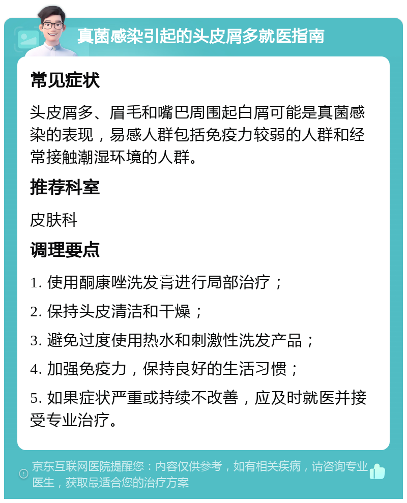 真菌感染引起的头皮屑多就医指南 常见症状 头皮屑多、眉毛和嘴巴周围起白屑可能是真菌感染的表现，易感人群包括免疫力较弱的人群和经常接触潮湿环境的人群。 推荐科室 皮肤科 调理要点 1. 使用酮康唑洗发膏进行局部治疗； 2. 保持头皮清洁和干燥； 3. 避免过度使用热水和刺激性洗发产品； 4. 加强免疫力，保持良好的生活习惯； 5. 如果症状严重或持续不改善，应及时就医并接受专业治疗。