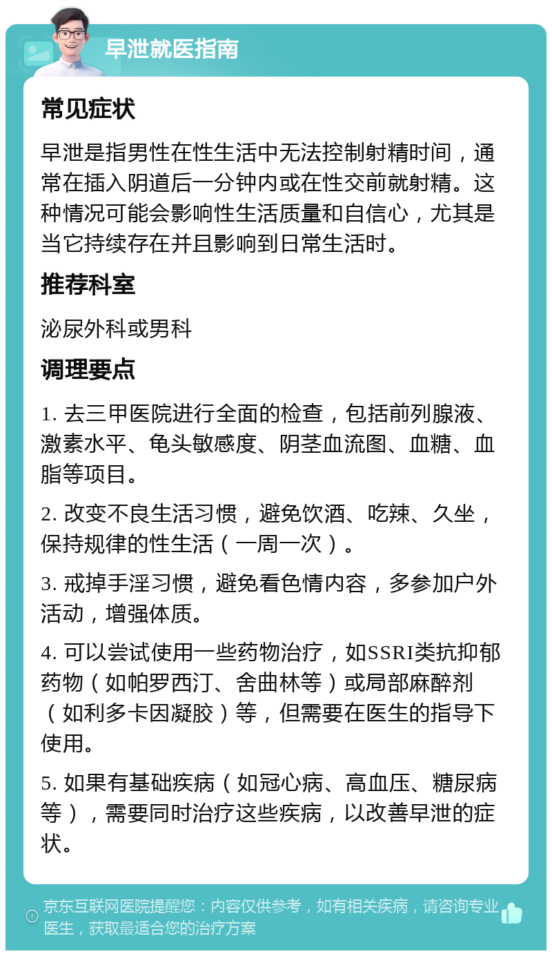 早泄就医指南 常见症状 早泄是指男性在性生活中无法控制射精时间，通常在插入阴道后一分钟内或在性交前就射精。这种情况可能会影响性生活质量和自信心，尤其是当它持续存在并且影响到日常生活时。 推荐科室 泌尿外科或男科 调理要点 1. 去三甲医院进行全面的检查，包括前列腺液、激素水平、龟头敏感度、阴茎血流图、血糖、血脂等项目。 2. 改变不良生活习惯，避免饮酒、吃辣、久坐，保持规律的性生活（一周一次）。 3. 戒掉手淫习惯，避免看色情内容，多参加户外活动，增强体质。 4. 可以尝试使用一些药物治疗，如SSRI类抗抑郁药物（如帕罗西汀、舍曲林等）或局部麻醉剂（如利多卡因凝胶）等，但需要在医生的指导下使用。 5. 如果有基础疾病（如冠心病、高血压、糖尿病等），需要同时治疗这些疾病，以改善早泄的症状。