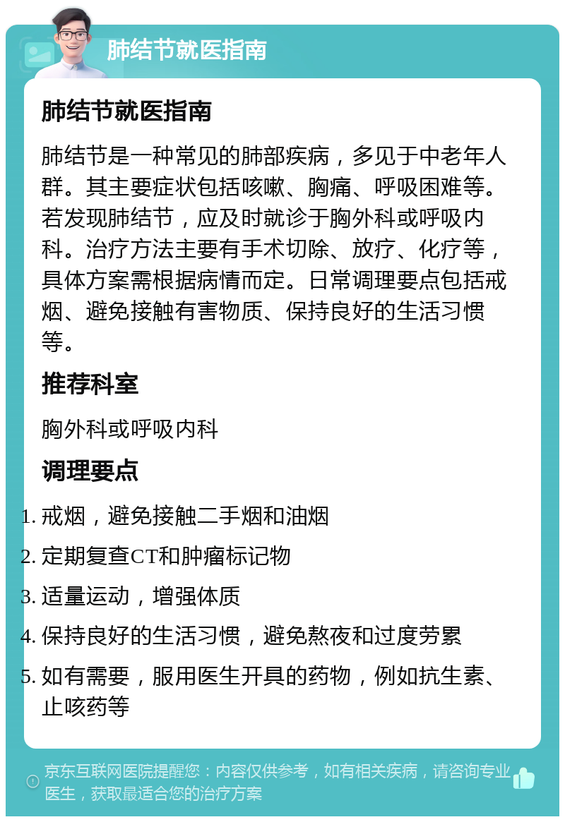 肺结节就医指南 肺结节就医指南 肺结节是一种常见的肺部疾病，多见于中老年人群。其主要症状包括咳嗽、胸痛、呼吸困难等。若发现肺结节，应及时就诊于胸外科或呼吸内科。治疗方法主要有手术切除、放疗、化疗等，具体方案需根据病情而定。日常调理要点包括戒烟、避免接触有害物质、保持良好的生活习惯等。 推荐科室 胸外科或呼吸内科 调理要点 戒烟，避免接触二手烟和油烟 定期复查CT和肿瘤标记物 适量运动，增强体质 保持良好的生活习惯，避免熬夜和过度劳累 如有需要，服用医生开具的药物，例如抗生素、止咳药等