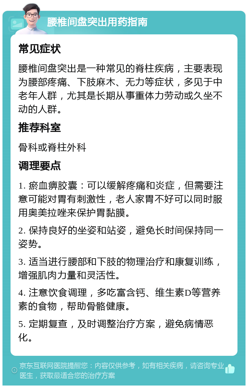 腰椎间盘突出用药指南 常见症状 腰椎间盘突出是一种常见的脊柱疾病，主要表现为腰部疼痛、下肢麻木、无力等症状，多见于中老年人群，尤其是长期从事重体力劳动或久坐不动的人群。 推荐科室 骨科或脊柱外科 调理要点 1. 瘀血痹胶囊：可以缓解疼痛和炎症，但需要注意可能对胃有刺激性，老人家胃不好可以同时服用奥美拉唑来保护胃黏膜。 2. 保持良好的坐姿和站姿，避免长时间保持同一姿势。 3. 适当进行腰部和下肢的物理治疗和康复训练，增强肌肉力量和灵活性。 4. 注意饮食调理，多吃富含钙、维生素D等营养素的食物，帮助骨骼健康。 5. 定期复查，及时调整治疗方案，避免病情恶化。