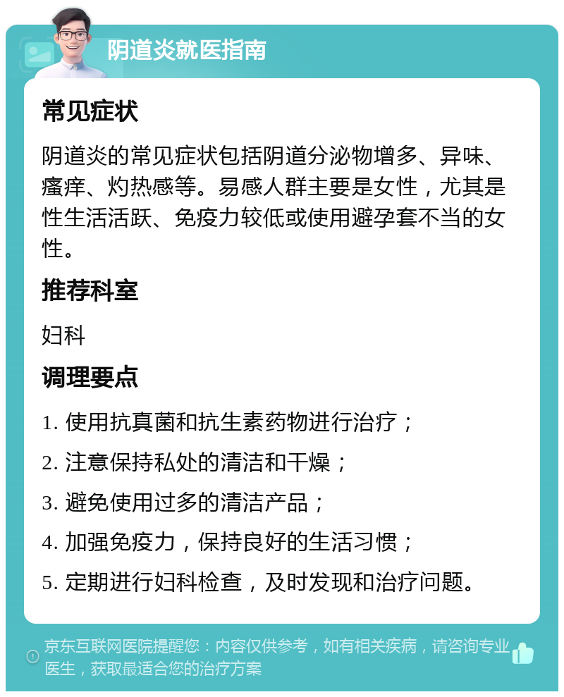 阴道炎就医指南 常见症状 阴道炎的常见症状包括阴道分泌物增多、异味、瘙痒、灼热感等。易感人群主要是女性，尤其是性生活活跃、免疫力较低或使用避孕套不当的女性。 推荐科室 妇科 调理要点 1. 使用抗真菌和抗生素药物进行治疗； 2. 注意保持私处的清洁和干燥； 3. 避免使用过多的清洁产品； 4. 加强免疫力，保持良好的生活习惯； 5. 定期进行妇科检查，及时发现和治疗问题。