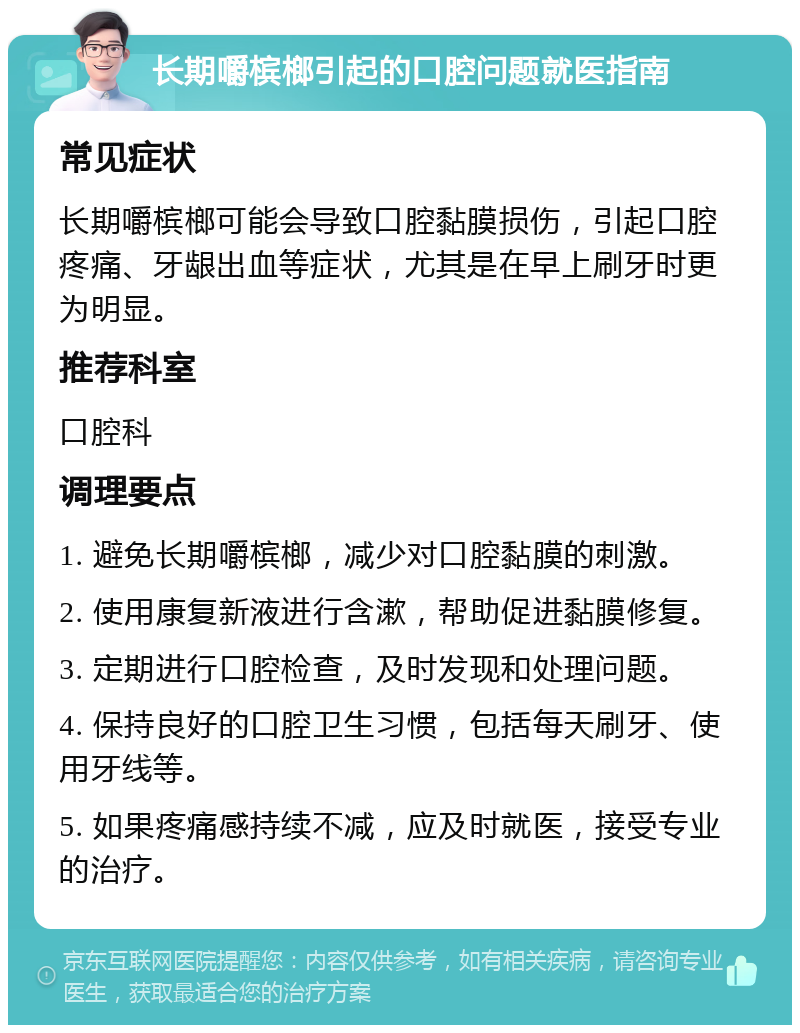 长期嚼槟榔引起的口腔问题就医指南 常见症状 长期嚼槟榔可能会导致口腔黏膜损伤，引起口腔疼痛、牙龈出血等症状，尤其是在早上刷牙时更为明显。 推荐科室 口腔科 调理要点 1. 避免长期嚼槟榔，减少对口腔黏膜的刺激。 2. 使用康复新液进行含漱，帮助促进黏膜修复。 3. 定期进行口腔检查，及时发现和处理问题。 4. 保持良好的口腔卫生习惯，包括每天刷牙、使用牙线等。 5. 如果疼痛感持续不减，应及时就医，接受专业的治疗。