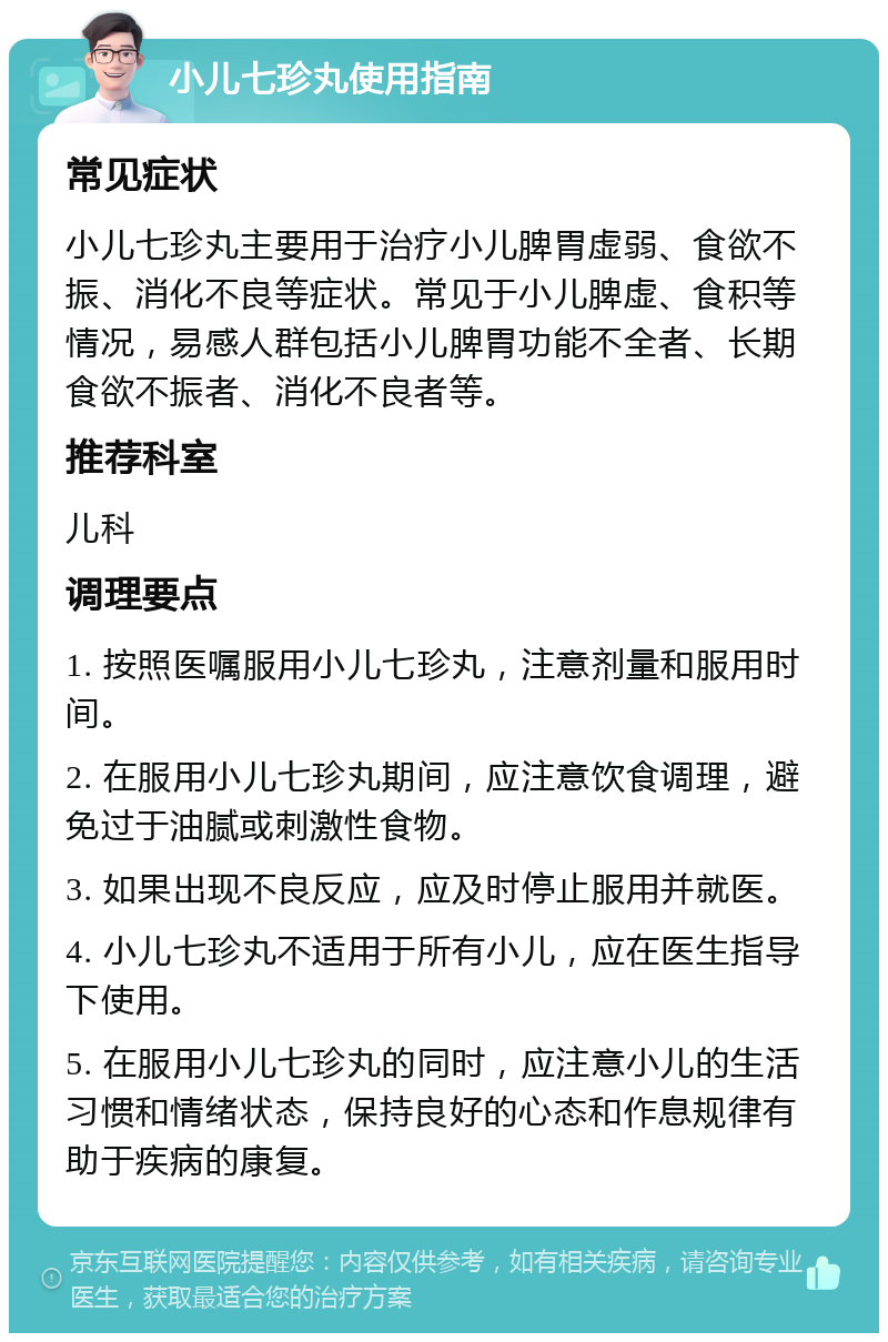 小儿七珍丸使用指南 常见症状 小儿七珍丸主要用于治疗小儿脾胃虚弱、食欲不振、消化不良等症状。常见于小儿脾虚、食积等情况，易感人群包括小儿脾胃功能不全者、长期食欲不振者、消化不良者等。 推荐科室 儿科 调理要点 1. 按照医嘱服用小儿七珍丸，注意剂量和服用时间。 2. 在服用小儿七珍丸期间，应注意饮食调理，避免过于油腻或刺激性食物。 3. 如果出现不良反应，应及时停止服用并就医。 4. 小儿七珍丸不适用于所有小儿，应在医生指导下使用。 5. 在服用小儿七珍丸的同时，应注意小儿的生活习惯和情绪状态，保持良好的心态和作息规律有助于疾病的康复。