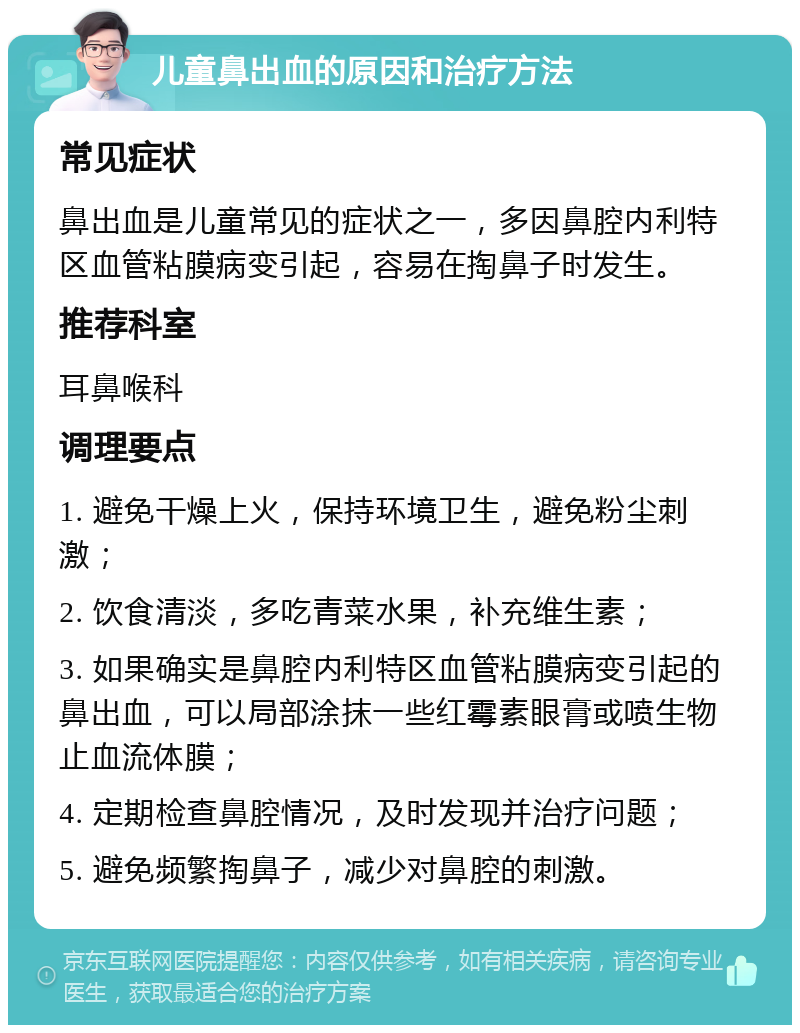 儿童鼻出血的原因和治疗方法 常见症状 鼻出血是儿童常见的症状之一，多因鼻腔内利特区血管粘膜病变引起，容易在掏鼻子时发生。 推荐科室 耳鼻喉科 调理要点 1. 避免干燥上火，保持环境卫生，避免粉尘刺激； 2. 饮食清淡，多吃青菜水果，补充维生素； 3. 如果确实是鼻腔内利特区血管粘膜病变引起的鼻出血，可以局部涂抹一些红霉素眼膏或喷生物止血流体膜； 4. 定期检查鼻腔情况，及时发现并治疗问题； 5. 避免频繁掏鼻子，减少对鼻腔的刺激。