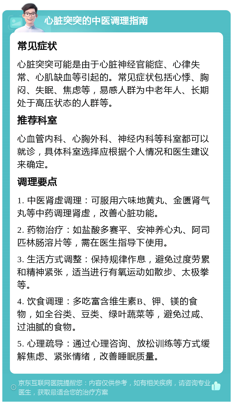 心脏突突的中医调理指南 常见症状 心脏突突可能是由于心脏神经官能症、心律失常、心肌缺血等引起的。常见症状包括心悸、胸闷、失眠、焦虑等，易感人群为中老年人、长期处于高压状态的人群等。 推荐科室 心血管内科、心胸外科、神经内科等科室都可以就诊，具体科室选择应根据个人情况和医生建议来确定。 调理要点 1. 中医肾虚调理：可服用六味地黄丸、金匮肾气丸等中药调理肾虚，改善心脏功能。 2. 药物治疗：如盐酸多赛平、安神养心丸、阿司匹林肠溶片等，需在医生指导下使用。 3. 生活方式调整：保持规律作息，避免过度劳累和精神紧张，适当进行有氧运动如散步、太极拳等。 4. 饮食调理：多吃富含维生素B、钾、镁的食物，如全谷类、豆类、绿叶蔬菜等，避免过咸、过油腻的食物。 5. 心理疏导：通过心理咨询、放松训练等方式缓解焦虑、紧张情绪，改善睡眠质量。