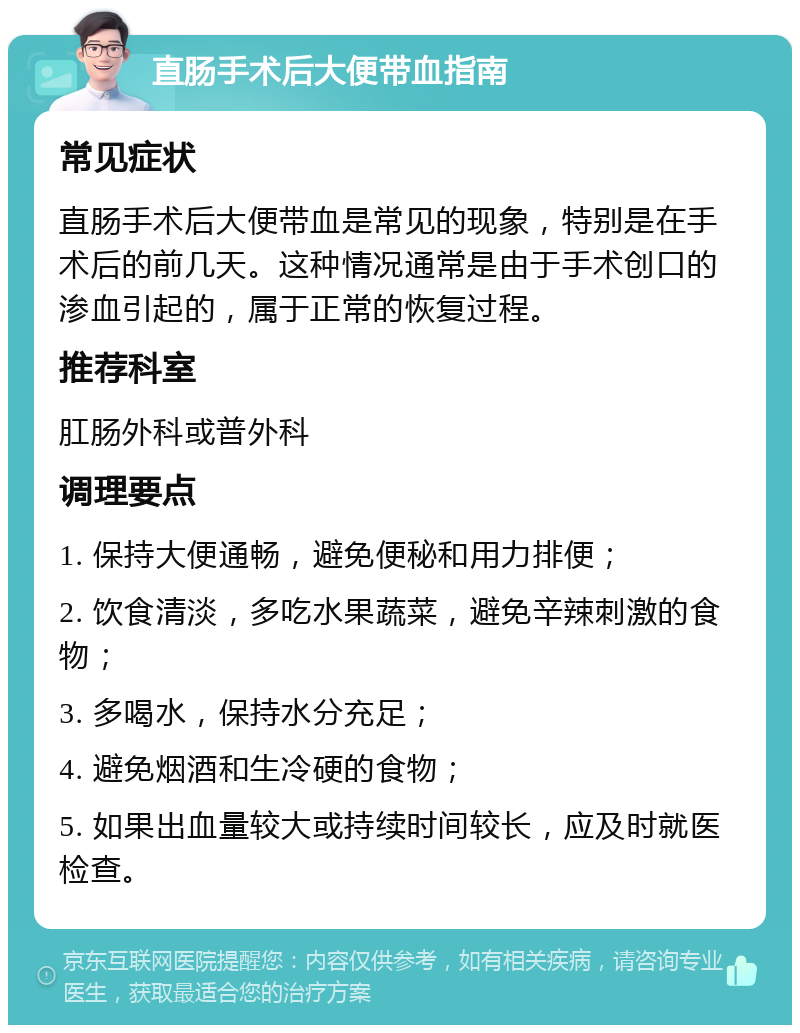 直肠手术后大便带血指南 常见症状 直肠手术后大便带血是常见的现象，特别是在手术后的前几天。这种情况通常是由于手术创口的渗血引起的，属于正常的恢复过程。 推荐科室 肛肠外科或普外科 调理要点 1. 保持大便通畅，避免便秘和用力排便； 2. 饮食清淡，多吃水果蔬菜，避免辛辣刺激的食物； 3. 多喝水，保持水分充足； 4. 避免烟酒和生冷硬的食物； 5. 如果出血量较大或持续时间较长，应及时就医检查。