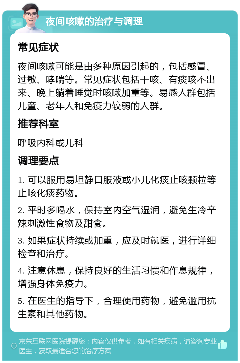 夜间咳嗽的治疗与调理 常见症状 夜间咳嗽可能是由多种原因引起的，包括感冒、过敏、哮喘等。常见症状包括干咳、有痰咳不出来、晚上躺着睡觉时咳嗽加重等。易感人群包括儿童、老年人和免疫力较弱的人群。 推荐科室 呼吸内科或儿科 调理要点 1. 可以服用易坦静口服液或小儿化痰止咳颗粒等止咳化痰药物。 2. 平时多喝水，保持室内空气湿润，避免生冷辛辣刺激性食物及甜食。 3. 如果症状持续或加重，应及时就医，进行详细检查和治疗。 4. 注意休息，保持良好的生活习惯和作息规律，增强身体免疫力。 5. 在医生的指导下，合理使用药物，避免滥用抗生素和其他药物。