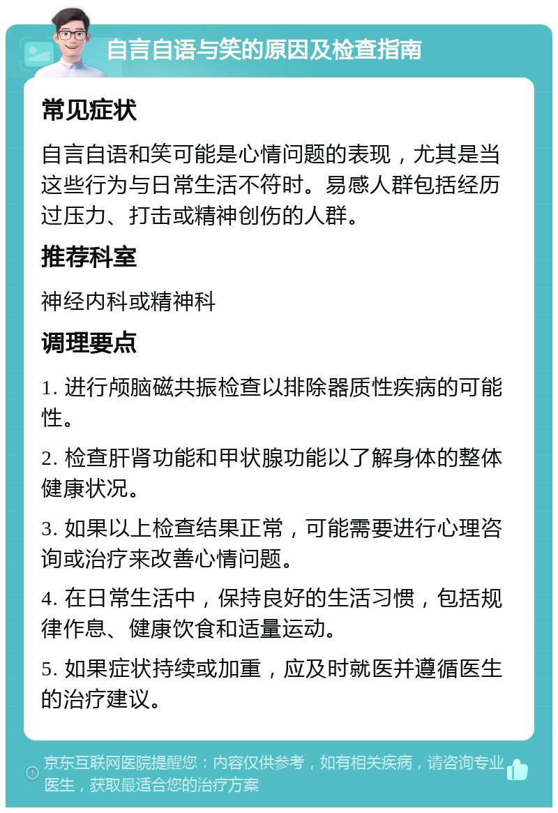 自言自语与笑的原因及检查指南 常见症状 自言自语和笑可能是心情问题的表现，尤其是当这些行为与日常生活不符时。易感人群包括经历过压力、打击或精神创伤的人群。 推荐科室 神经内科或精神科 调理要点 1. 进行颅脑磁共振检查以排除器质性疾病的可能性。 2. 检查肝肾功能和甲状腺功能以了解身体的整体健康状况。 3. 如果以上检查结果正常，可能需要进行心理咨询或治疗来改善心情问题。 4. 在日常生活中，保持良好的生活习惯，包括规律作息、健康饮食和适量运动。 5. 如果症状持续或加重，应及时就医并遵循医生的治疗建议。