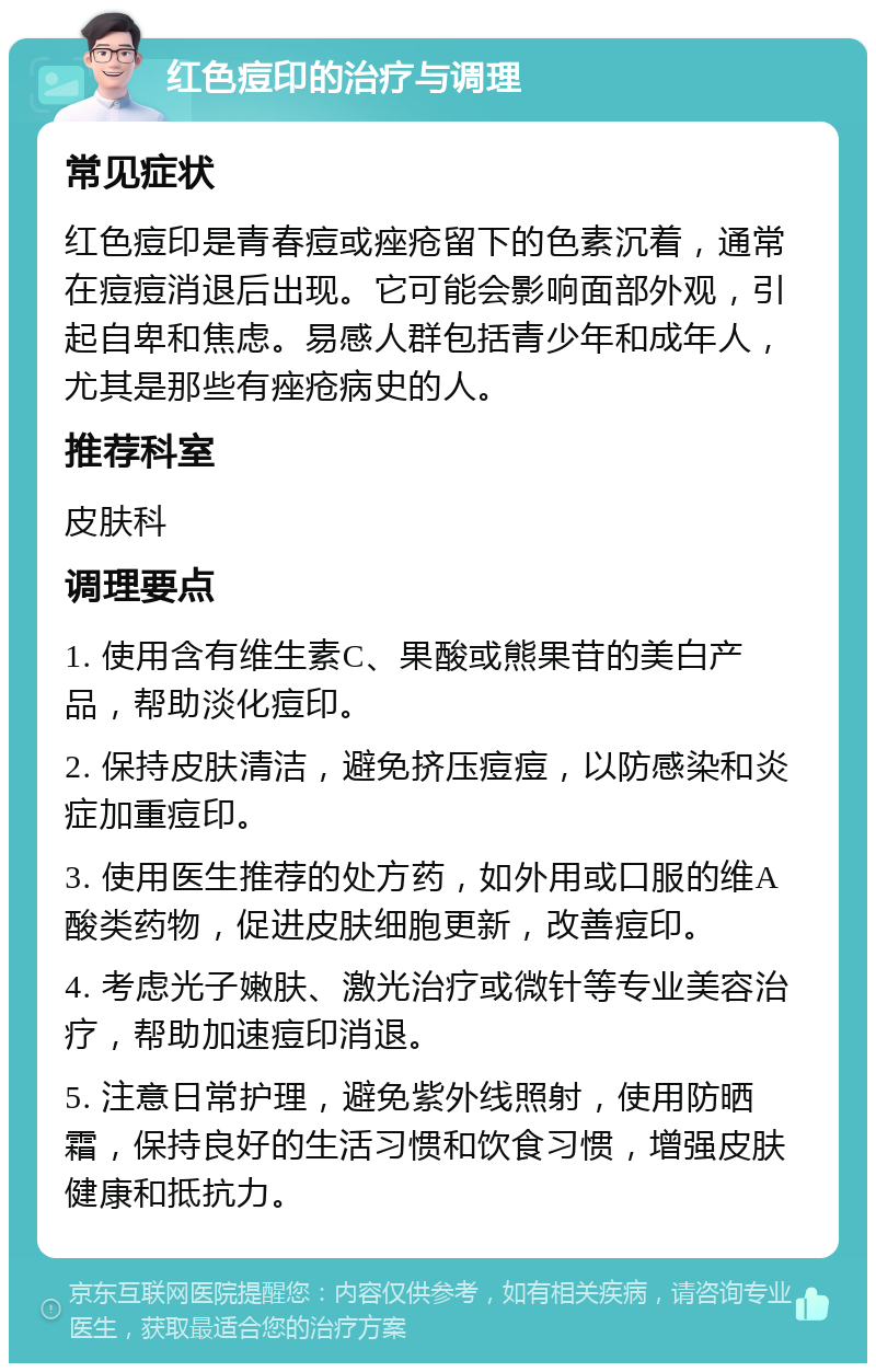 红色痘印的治疗与调理 常见症状 红色痘印是青春痘或痤疮留下的色素沉着，通常在痘痘消退后出现。它可能会影响面部外观，引起自卑和焦虑。易感人群包括青少年和成年人，尤其是那些有痤疮病史的人。 推荐科室 皮肤科 调理要点 1. 使用含有维生素C、果酸或熊果苷的美白产品，帮助淡化痘印。 2. 保持皮肤清洁，避免挤压痘痘，以防感染和炎症加重痘印。 3. 使用医生推荐的处方药，如外用或口服的维A酸类药物，促进皮肤细胞更新，改善痘印。 4. 考虑光子嫩肤、激光治疗或微针等专业美容治疗，帮助加速痘印消退。 5. 注意日常护理，避免紫外线照射，使用防晒霜，保持良好的生活习惯和饮食习惯，增强皮肤健康和抵抗力。