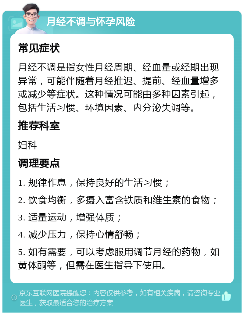 月经不调与怀孕风险 常见症状 月经不调是指女性月经周期、经血量或经期出现异常，可能伴随着月经推迟、提前、经血量增多或减少等症状。这种情况可能由多种因素引起，包括生活习惯、环境因素、内分泌失调等。 推荐科室 妇科 调理要点 1. 规律作息，保持良好的生活习惯； 2. 饮食均衡，多摄入富含铁质和维生素的食物； 3. 适量运动，增强体质； 4. 减少压力，保持心情舒畅； 5. 如有需要，可以考虑服用调节月经的药物，如黄体酮等，但需在医生指导下使用。