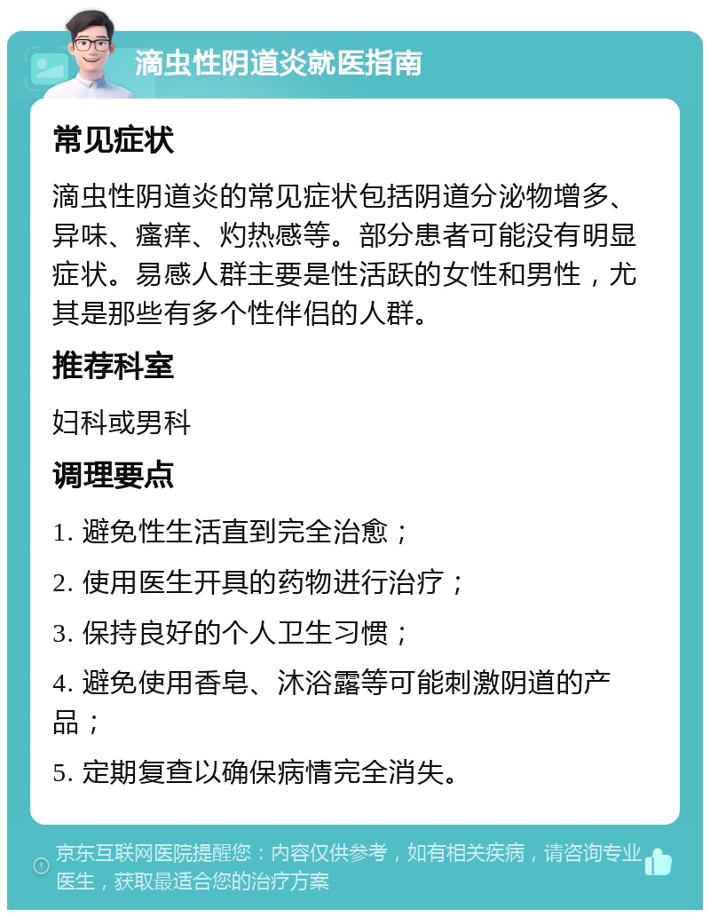 滴虫性阴道炎就医指南 常见症状 滴虫性阴道炎的常见症状包括阴道分泌物增多、异味、瘙痒、灼热感等。部分患者可能没有明显症状。易感人群主要是性活跃的女性和男性，尤其是那些有多个性伴侣的人群。 推荐科室 妇科或男科 调理要点 1. 避免性生活直到完全治愈； 2. 使用医生开具的药物进行治疗； 3. 保持良好的个人卫生习惯； 4. 避免使用香皂、沐浴露等可能刺激阴道的产品； 5. 定期复查以确保病情完全消失。