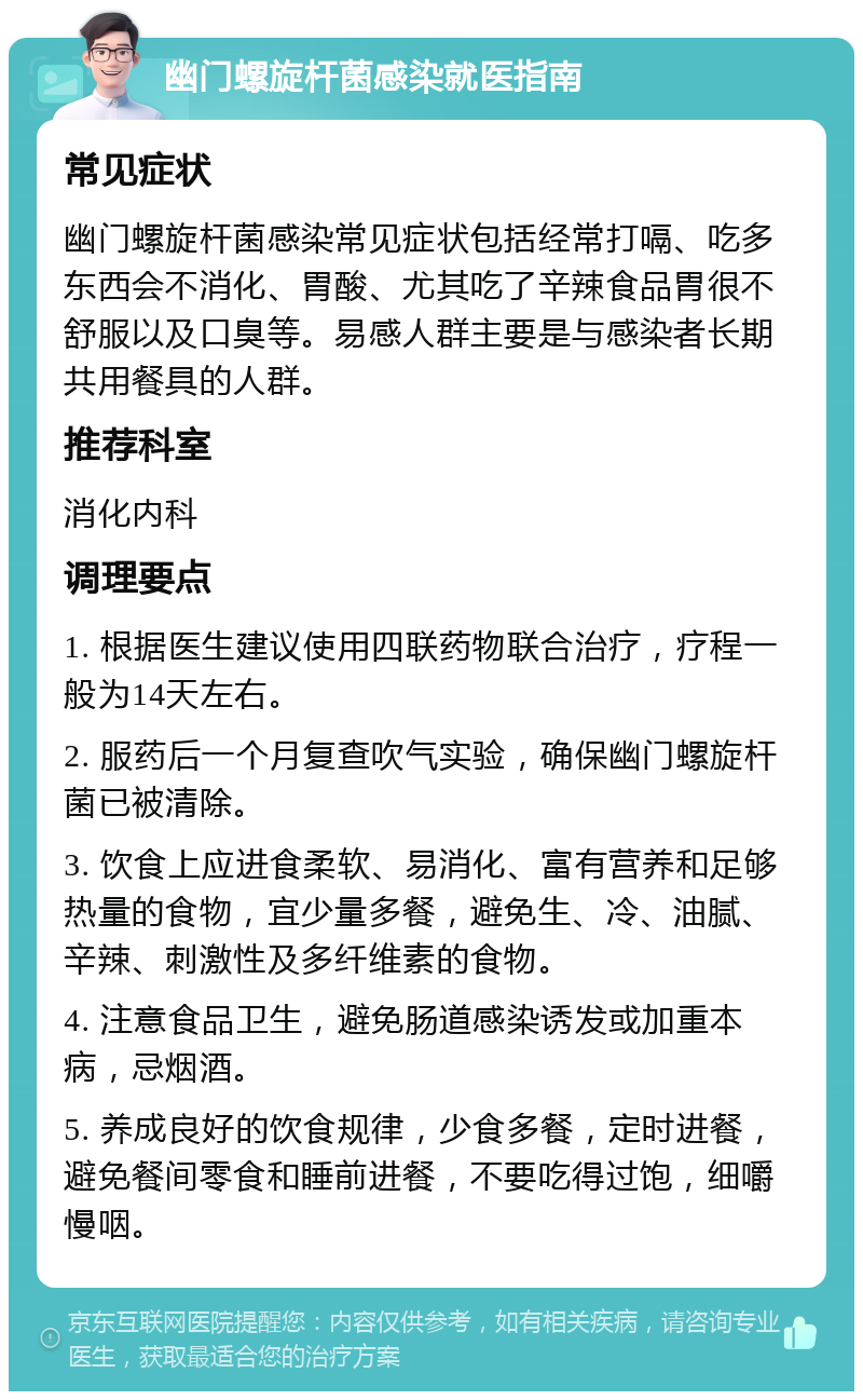 幽门螺旋杆菌感染就医指南 常见症状 幽门螺旋杆菌感染常见症状包括经常打嗝、吃多东西会不消化、胃酸、尤其吃了辛辣食品胃很不舒服以及口臭等。易感人群主要是与感染者长期共用餐具的人群。 推荐科室 消化内科 调理要点 1. 根据医生建议使用四联药物联合治疗，疗程一般为14天左右。 2. 服药后一个月复查吹气实验，确保幽门螺旋杆菌已被清除。 3. 饮食上应进食柔软、易消化、富有营养和足够热量的食物，宜少量多餐，避免生、冷、油腻、辛辣、刺激性及多纤维素的食物。 4. 注意食品卫生，避免肠道感染诱发或加重本病，忌烟酒。 5. 养成良好的饮食规律，少食多餐，定时进餐，避免餐间零食和睡前进餐，不要吃得过饱，细嚼慢咽。