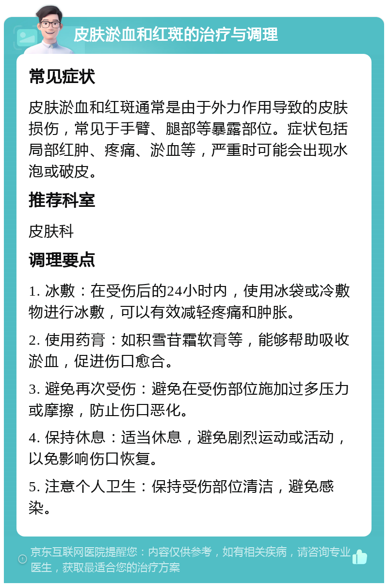 皮肤淤血和红斑的治疗与调理 常见症状 皮肤淤血和红斑通常是由于外力作用导致的皮肤损伤，常见于手臂、腿部等暴露部位。症状包括局部红肿、疼痛、淤血等，严重时可能会出现水泡或破皮。 推荐科室 皮肤科 调理要点 1. 冰敷：在受伤后的24小时内，使用冰袋或冷敷物进行冰敷，可以有效减轻疼痛和肿胀。 2. 使用药膏：如积雪苷霜软膏等，能够帮助吸收淤血，促进伤口愈合。 3. 避免再次受伤：避免在受伤部位施加过多压力或摩擦，防止伤口恶化。 4. 保持休息：适当休息，避免剧烈运动或活动，以免影响伤口恢复。 5. 注意个人卫生：保持受伤部位清洁，避免感染。