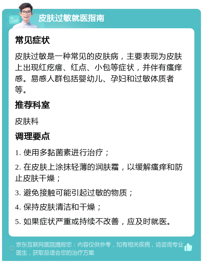 皮肤过敏就医指南 常见症状 皮肤过敏是一种常见的皮肤病，主要表现为皮肤上出现红疙瘩、红点、小包等症状，并伴有瘙痒感。易感人群包括婴幼儿、孕妇和过敏体质者等。 推荐科室 皮肤科 调理要点 1. 使用多黏菌素进行治疗； 2. 在皮肤上涂抹轻薄的润肤霜，以缓解瘙痒和防止皮肤干燥； 3. 避免接触可能引起过敏的物质； 4. 保持皮肤清洁和干燥； 5. 如果症状严重或持续不改善，应及时就医。