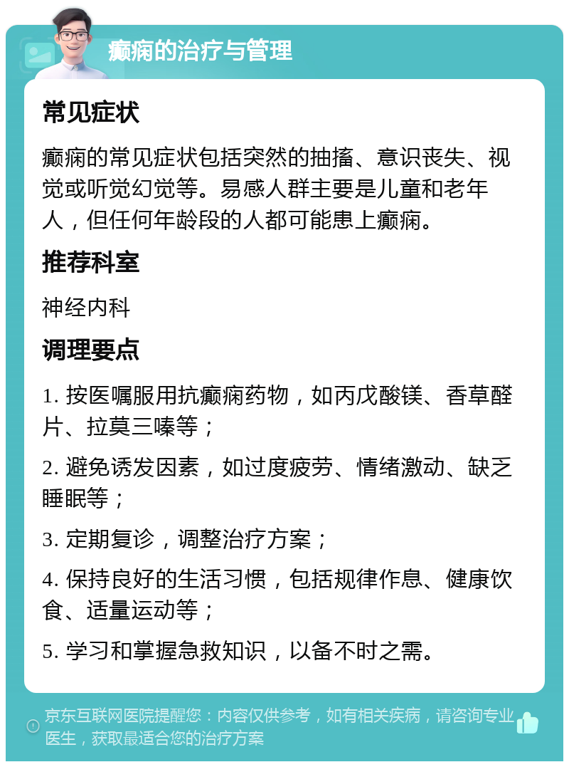 癫痫的治疗与管理 常见症状 癫痫的常见症状包括突然的抽搐、意识丧失、视觉或听觉幻觉等。易感人群主要是儿童和老年人，但任何年龄段的人都可能患上癫痫。 推荐科室 神经内科 调理要点 1. 按医嘱服用抗癫痫药物，如丙戊酸镁、香草醛片、拉莫三嗪等； 2. 避免诱发因素，如过度疲劳、情绪激动、缺乏睡眠等； 3. 定期复诊，调整治疗方案； 4. 保持良好的生活习惯，包括规律作息、健康饮食、适量运动等； 5. 学习和掌握急救知识，以备不时之需。