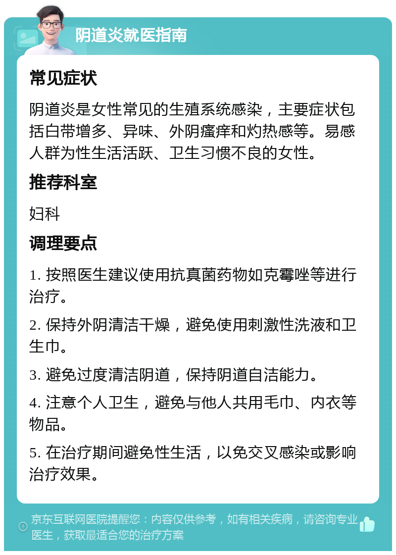 阴道炎就医指南 常见症状 阴道炎是女性常见的生殖系统感染，主要症状包括白带增多、异味、外阴瘙痒和灼热感等。易感人群为性生活活跃、卫生习惯不良的女性。 推荐科室 妇科 调理要点 1. 按照医生建议使用抗真菌药物如克霉唑等进行治疗。 2. 保持外阴清洁干燥，避免使用刺激性洗液和卫生巾。 3. 避免过度清洁阴道，保持阴道自洁能力。 4. 注意个人卫生，避免与他人共用毛巾、内衣等物品。 5. 在治疗期间避免性生活，以免交叉感染或影响治疗效果。