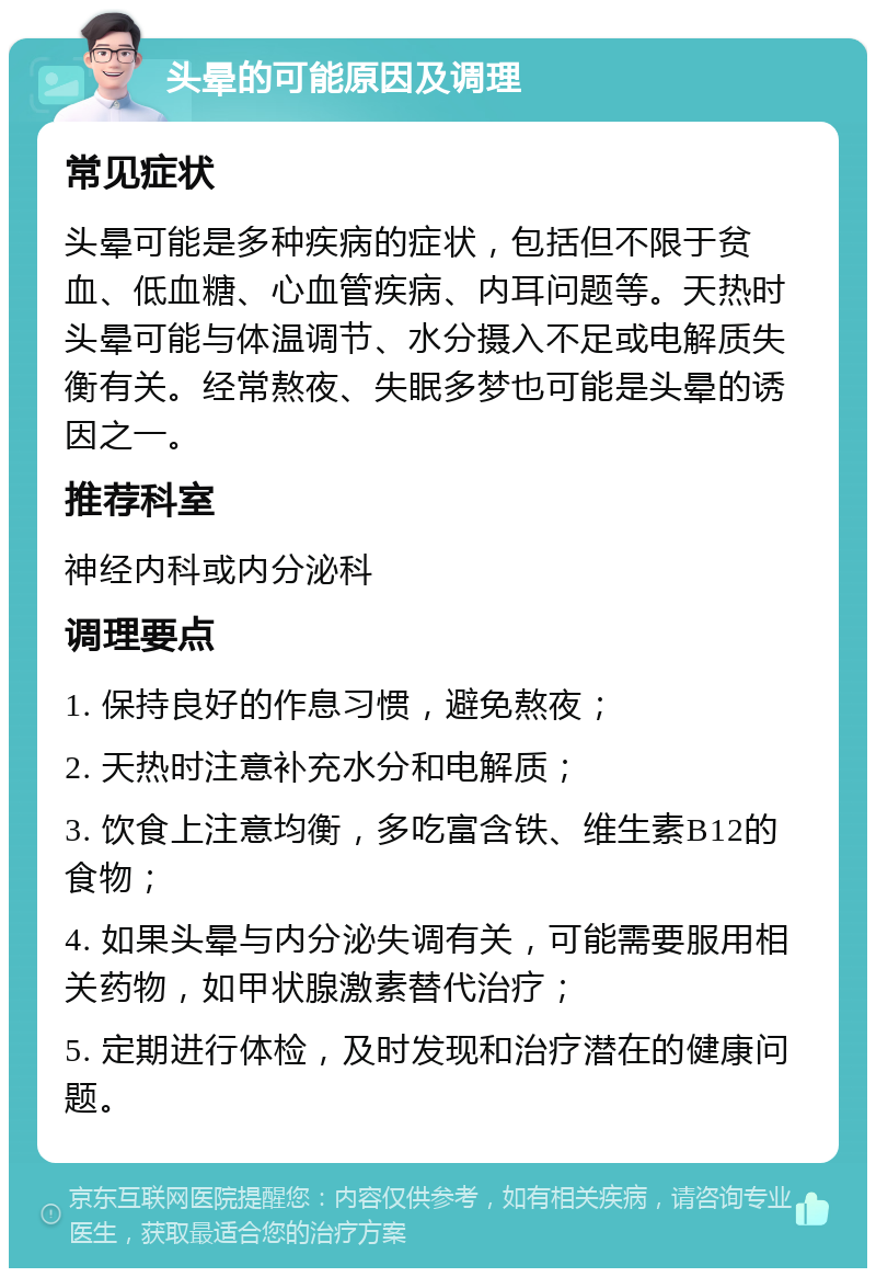 头晕的可能原因及调理 常见症状 头晕可能是多种疾病的症状，包括但不限于贫血、低血糖、心血管疾病、内耳问题等。天热时头晕可能与体温调节、水分摄入不足或电解质失衡有关。经常熬夜、失眠多梦也可能是头晕的诱因之一。 推荐科室 神经内科或内分泌科 调理要点 1. 保持良好的作息习惯，避免熬夜； 2. 天热时注意补充水分和电解质； 3. 饮食上注意均衡，多吃富含铁、维生素B12的食物； 4. 如果头晕与内分泌失调有关，可能需要服用相关药物，如甲状腺激素替代治疗； 5. 定期进行体检，及时发现和治疗潜在的健康问题。