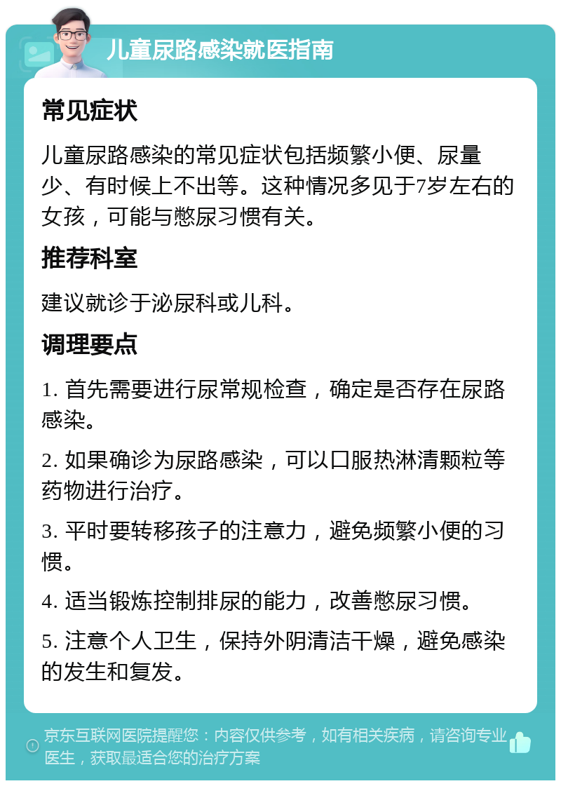 儿童尿路感染就医指南 常见症状 儿童尿路感染的常见症状包括频繁小便、尿量少、有时候上不出等。这种情况多见于7岁左右的女孩，可能与憋尿习惯有关。 推荐科室 建议就诊于泌尿科或儿科。 调理要点 1. 首先需要进行尿常规检查，确定是否存在尿路感染。 2. 如果确诊为尿路感染，可以口服热淋清颗粒等药物进行治疗。 3. 平时要转移孩子的注意力，避免频繁小便的习惯。 4. 适当锻炼控制排尿的能力，改善憋尿习惯。 5. 注意个人卫生，保持外阴清洁干燥，避免感染的发生和复发。