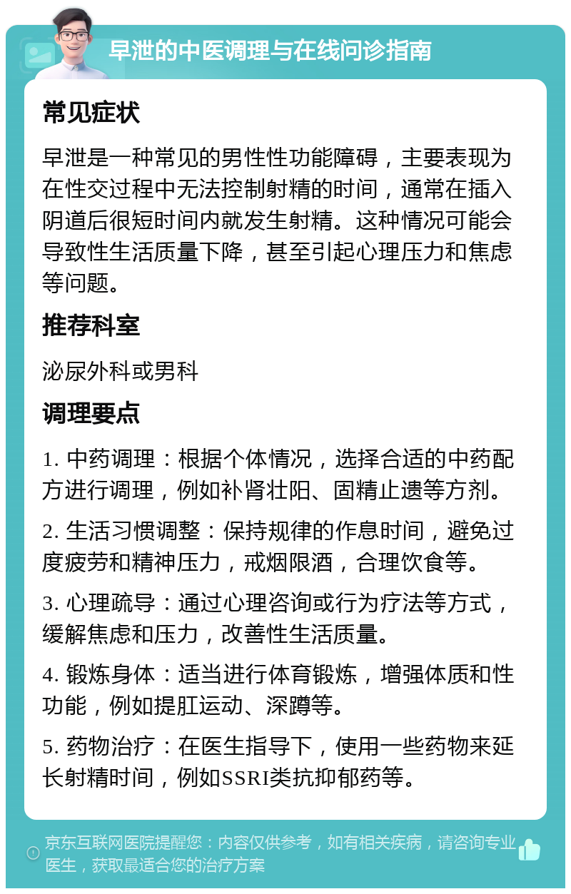 早泄的中医调理与在线问诊指南 常见症状 早泄是一种常见的男性性功能障碍，主要表现为在性交过程中无法控制射精的时间，通常在插入阴道后很短时间内就发生射精。这种情况可能会导致性生活质量下降，甚至引起心理压力和焦虑等问题。 推荐科室 泌尿外科或男科 调理要点 1. 中药调理：根据个体情况，选择合适的中药配方进行调理，例如补肾壮阳、固精止遗等方剂。 2. 生活习惯调整：保持规律的作息时间，避免过度疲劳和精神压力，戒烟限酒，合理饮食等。 3. 心理疏导：通过心理咨询或行为疗法等方式，缓解焦虑和压力，改善性生活质量。 4. 锻炼身体：适当进行体育锻炼，增强体质和性功能，例如提肛运动、深蹲等。 5. 药物治疗：在医生指导下，使用一些药物来延长射精时间，例如SSRI类抗抑郁药等。