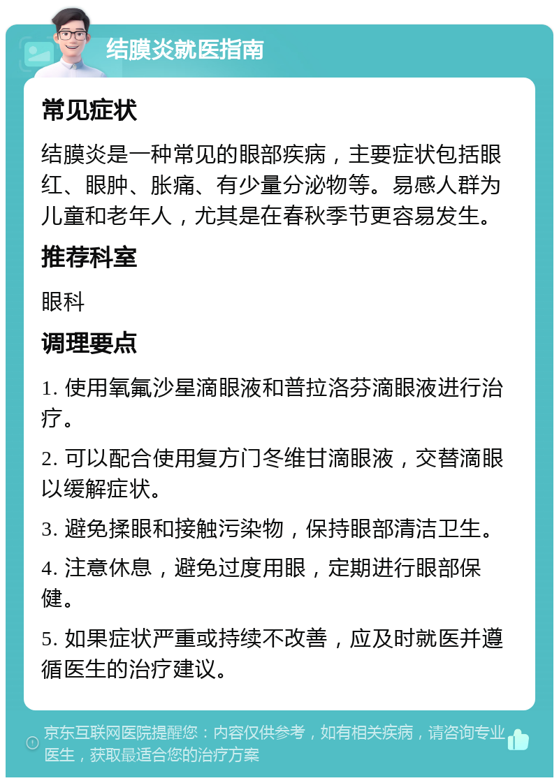 结膜炎就医指南 常见症状 结膜炎是一种常见的眼部疾病，主要症状包括眼红、眼肿、胀痛、有少量分泌物等。易感人群为儿童和老年人，尤其是在春秋季节更容易发生。 推荐科室 眼科 调理要点 1. 使用氧氟沙星滴眼液和普拉洛芬滴眼液进行治疗。 2. 可以配合使用复方门冬维甘滴眼液，交替滴眼以缓解症状。 3. 避免揉眼和接触污染物，保持眼部清洁卫生。 4. 注意休息，避免过度用眼，定期进行眼部保健。 5. 如果症状严重或持续不改善，应及时就医并遵循医生的治疗建议。