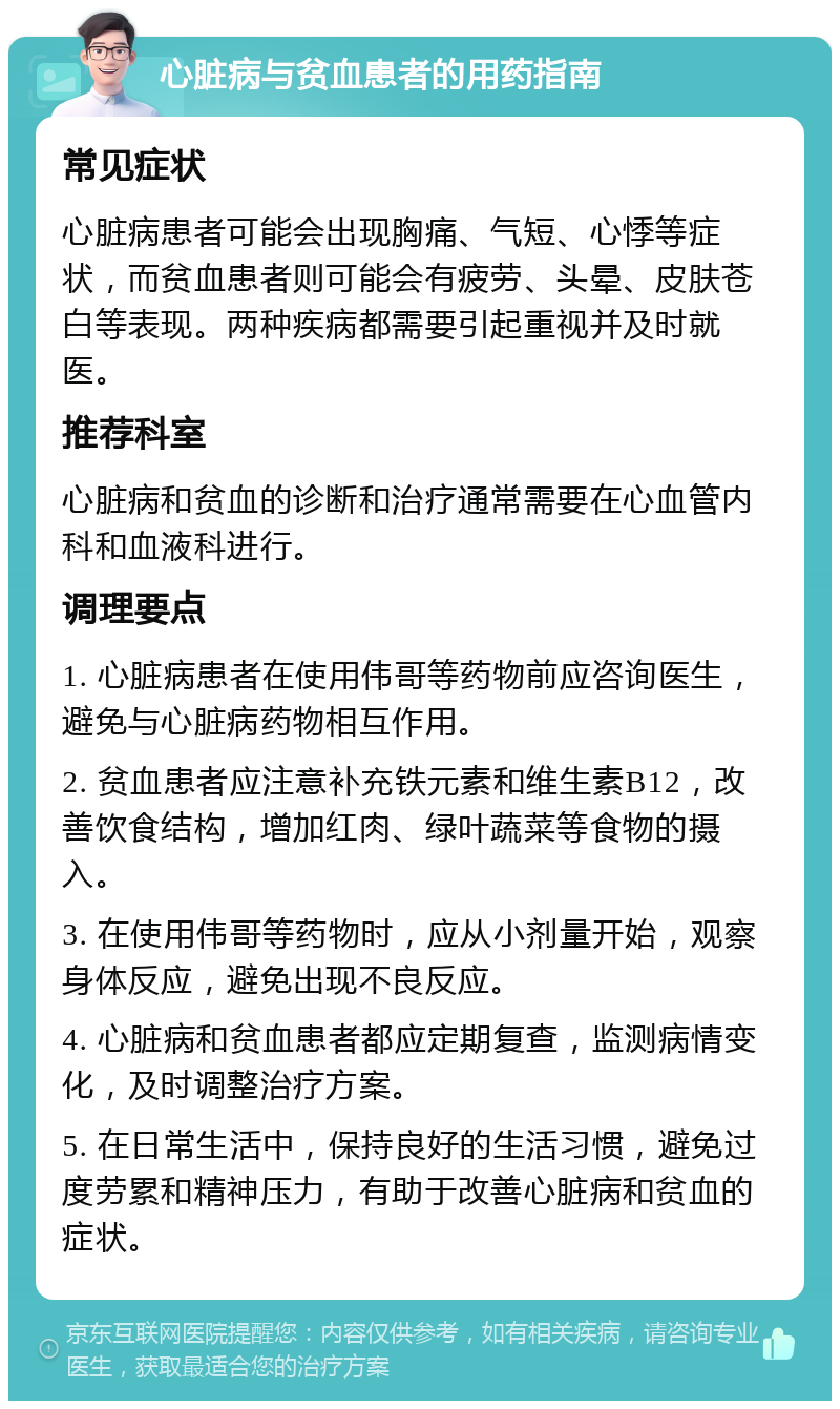 心脏病与贫血患者的用药指南 常见症状 心脏病患者可能会出现胸痛、气短、心悸等症状，而贫血患者则可能会有疲劳、头晕、皮肤苍白等表现。两种疾病都需要引起重视并及时就医。 推荐科室 心脏病和贫血的诊断和治疗通常需要在心血管内科和血液科进行。 调理要点 1. 心脏病患者在使用伟哥等药物前应咨询医生，避免与心脏病药物相互作用。 2. 贫血患者应注意补充铁元素和维生素B12，改善饮食结构，增加红肉、绿叶蔬菜等食物的摄入。 3. 在使用伟哥等药物时，应从小剂量开始，观察身体反应，避免出现不良反应。 4. 心脏病和贫血患者都应定期复查，监测病情变化，及时调整治疗方案。 5. 在日常生活中，保持良好的生活习惯，避免过度劳累和精神压力，有助于改善心脏病和贫血的症状。