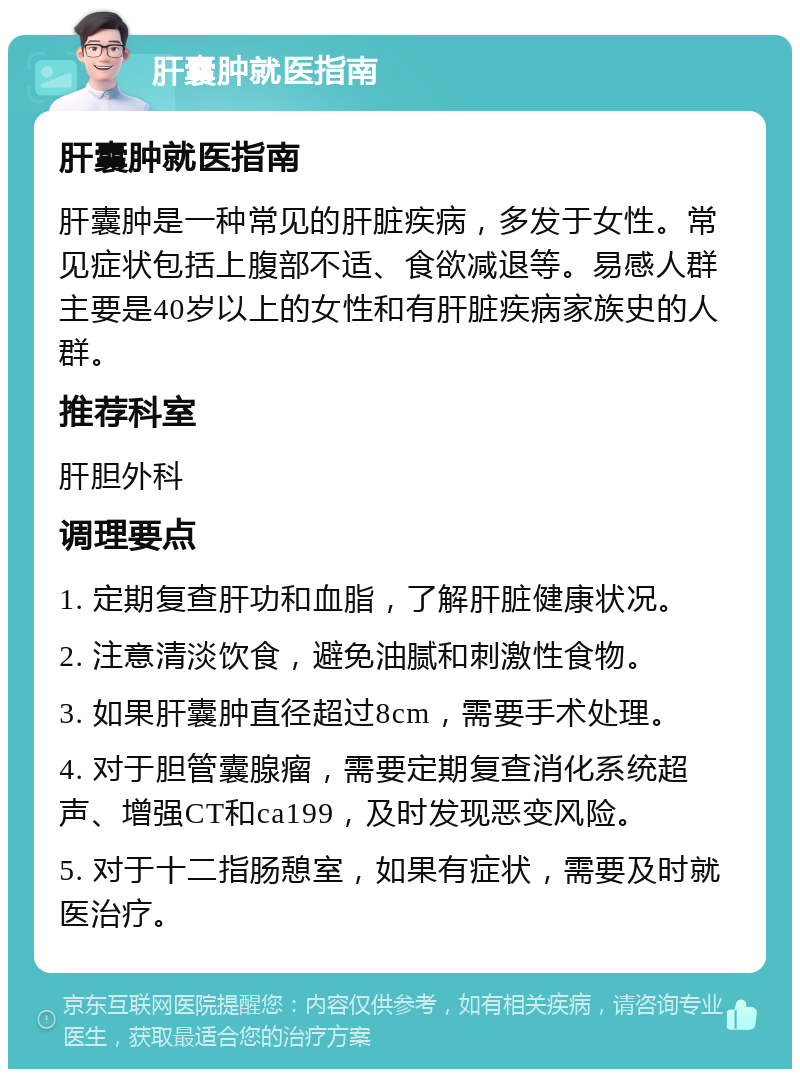 肝囊肿就医指南 肝囊肿就医指南 肝囊肿是一种常见的肝脏疾病，多发于女性。常见症状包括上腹部不适、食欲减退等。易感人群主要是40岁以上的女性和有肝脏疾病家族史的人群。 推荐科室 肝胆外科 调理要点 1. 定期复查肝功和血脂，了解肝脏健康状况。 2. 注意清淡饮食，避免油腻和刺激性食物。 3. 如果肝囊肿直径超过8cm，需要手术处理。 4. 对于胆管囊腺瘤，需要定期复查消化系统超声、增强CT和ca199，及时发现恶变风险。 5. 对于十二指肠憩室，如果有症状，需要及时就医治疗。