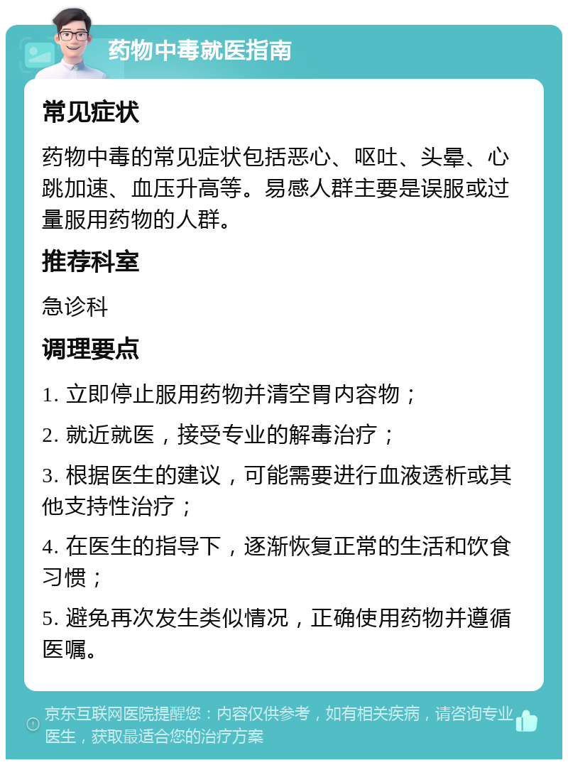 药物中毒就医指南 常见症状 药物中毒的常见症状包括恶心、呕吐、头晕、心跳加速、血压升高等。易感人群主要是误服或过量服用药物的人群。 推荐科室 急诊科 调理要点 1. 立即停止服用药物并清空胃内容物； 2. 就近就医，接受专业的解毒治疗； 3. 根据医生的建议，可能需要进行血液透析或其他支持性治疗； 4. 在医生的指导下，逐渐恢复正常的生活和饮食习惯； 5. 避免再次发生类似情况，正确使用药物并遵循医嘱。