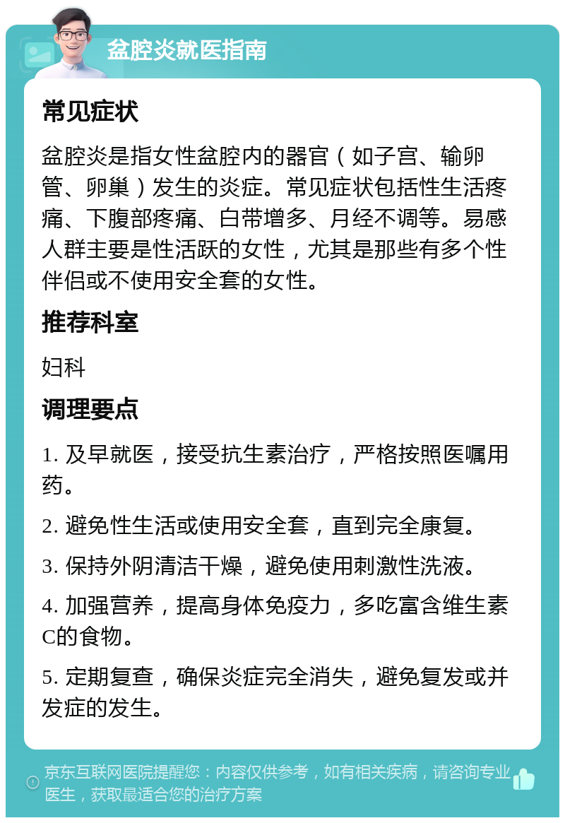 盆腔炎就医指南 常见症状 盆腔炎是指女性盆腔内的器官（如子宫、输卵管、卵巢）发生的炎症。常见症状包括性生活疼痛、下腹部疼痛、白带增多、月经不调等。易感人群主要是性活跃的女性，尤其是那些有多个性伴侣或不使用安全套的女性。 推荐科室 妇科 调理要点 1. 及早就医，接受抗生素治疗，严格按照医嘱用药。 2. 避免性生活或使用安全套，直到完全康复。 3. 保持外阴清洁干燥，避免使用刺激性洗液。 4. 加强营养，提高身体免疫力，多吃富含维生素C的食物。 5. 定期复查，确保炎症完全消失，避免复发或并发症的发生。