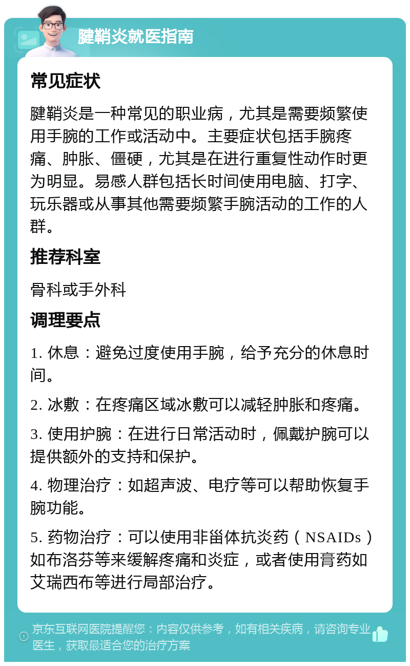 腱鞘炎就医指南 常见症状 腱鞘炎是一种常见的职业病，尤其是需要频繁使用手腕的工作或活动中。主要症状包括手腕疼痛、肿胀、僵硬，尤其是在进行重复性动作时更为明显。易感人群包括长时间使用电脑、打字、玩乐器或从事其他需要频繁手腕活动的工作的人群。 推荐科室 骨科或手外科 调理要点 1. 休息：避免过度使用手腕，给予充分的休息时间。 2. 冰敷：在疼痛区域冰敷可以减轻肿胀和疼痛。 3. 使用护腕：在进行日常活动时，佩戴护腕可以提供额外的支持和保护。 4. 物理治疗：如超声波、电疗等可以帮助恢复手腕功能。 5. 药物治疗：可以使用非甾体抗炎药（NSAIDs）如布洛芬等来缓解疼痛和炎症，或者使用膏药如艾瑞西布等进行局部治疗。